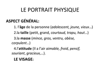 LE PORTRAIT PHYSIQUE
ASPECT GÉNÉRAL:
1. l’âge de la personne (adolescent, jeune, vieux…)
2.la taille (petit, grand, courtaud, trapu, haut…)
3.la masse (mince, gros, ventru, obèse,
corpulent…)
4.l’attitude (Il a l’air aimable, froid, pensif,
souriant, gracieux,…).
LE VISAGE:
 