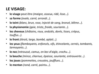 LE VISAGE:
• le visage peut être (maigre, osseux, ridé, lisse…).
• sa forme (ovale, carré, arrondi…).
• le teint (blanc, brun, rose, injecté de sang, bronzé, blême…).
• la physionomie (gaie, triste, froide, souriante…).
• les cheveux (châtains, roux, ondulés, dorés, lisses, crépus,
touffus…).
• le front (étroit, large, bombé, aplati…).
• les yeux (flamboyants, enfoncés, vifs, étincelants, cernés, tombants,
larmoyants…).
• le nez (retroussé, camus, en bec d’aigle, crochu…).
• la bouche (mince, charnue, épaisse, souriante, entrouverte…).
• les joues (pommettes, creusées, joufflues…).
• le menton (rond, carré, pointu…).
 