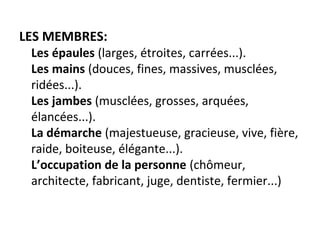 LES MEMBRES:
Les épaules (larges, étroites, carrées...).
Les mains (douces, fines, massives, musclées, 
ridées...).
Les jambes (musclées, grosses, arquées, 
élancées...).
La démarche (majestueuse, gracieuse, vive, fière, 
raide, boiteuse, élégante...).
L’occupation de la personne (chômeur, 
architecte, fabricant, juge, dentiste, fermier...)
 