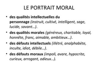 LE PORTRAIT MORAL
• des qualités intellectuelles du
personnage (instruit, cultivé, intelligent, sage,
lucide, savant…).
• des qualités morales (généreux, charitable, loyal,
honnête, franc, aimable, ambitieux…).
• des défauts intellectuels (illétré, analphabète,
inculte, idiot, débile…).
• des défauts moraux (impoli, avare, hypocrite,
curieux, arrogant, odieux…).
 