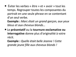   ● Éviter les verbes « être » et « avoir » tout les 
temps. Regrouper toutes les composantes du 
portrait en une seule phrase en se contentant 
d’un seul verbe.
Exemple : Marc était un grand garçon, aux yeux
bleus et aux cheveux blonds…
 ● Le présentatif ou la tournure exclamative ou
interrogative donne plus d’originalité à votre 
récit.
Exemple : Quelle était belle Jeanne ! Cette
grande jeune fille aux cheveux blonds !
 