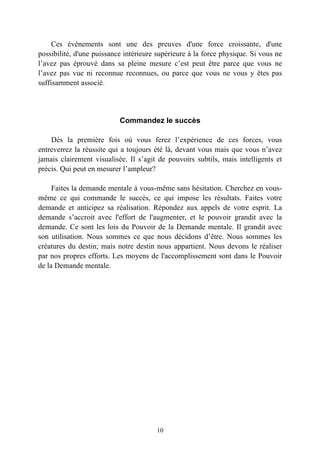 Ces événements sont une des preuves d'une force croissante, d'une
possibilité, d'une puissance intérieure supérieure à la force physique. Si vous ne
l’avez pas éprouvé dans sa pleine mesure c’est peut être parce que vous ne
l’avez pas vue ni reconnue reconnues, ou parce que vous ne vous y êtes pas
suffisamment associé.




                           Commandez le succès

    Dès la première fois où vous ferez l’expérience de ces forces, vous
entreverrez la réussite qui a toujours été là, devant vous mais que vous n’avez
jamais clairement visualisée. Il s’agit de pouvoirs subtils, mais intelligents et
précis. Qui peut en mesurer l’ampleur?

     Faites la demande mentale à vous-même sans hésitation. Cherchez en vous-
même ce qui commande le succès, ce qui impose les résultats. Faites votre
demande et anticipez sa réalisation. Répondez aux appels de votre esprit. La
demande s’accroit avec l'effort de l'augmenter, et le pouvoir grandit avec la
demande. Ce sont les lois du Pouvoir de la Demande mentale. Il grandit avec
son utilisation. Nous sommes ce que nous décidons d’être. Nous sommes les
créatures du destin; mais notre destin nous appartient. Nous devons le réaliser
par nos propres efforts. Les moyens de l'accomplissement sont dans le Pouvoir
de la Demande mentale.




                                       10
 