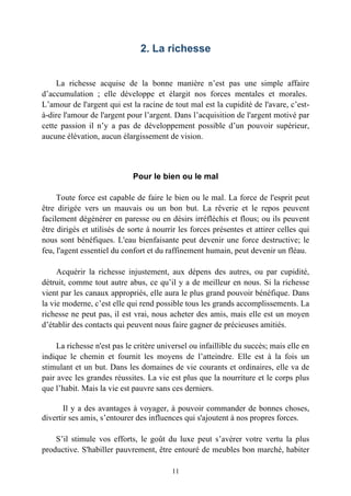 2. La richesse


     La richesse acquise de la bonne manière n’est pas une simple affaire
d’accumulation ; elle développe et élargit nos forces mentales et morales.
L’amour de l'argent qui est la racine de tout mal est la cupidité de l'avare, c’est-
à-dire l'amour de l'argent pour l’argent. Dans l’acquisition de l'argent motivé par
cette passion il n’y a pas de développement possible d’un pouvoir supérieur,
aucune élévation, aucun élargissement de vision.



                             Pour le bien ou le mal

     Toute force est capable de faire le bien ou le mal. La force de l'esprit peut
être dirigée vers un mauvais ou un bon but. La rêverie et le repos peuvent
facilement dégénérer en paresse ou en désirs irréfléchis et flous; ou ils peuvent
être dirigés et utilisés de sorte à nourrir les forces présentes et attirer celles qui
nous sont bénéfiques. L'eau bienfaisante peut devenir une force destructive; le
feu, l'agent essentiel du confort et du raffinement humain, peut devenir un fléau.

     Acquérir la richesse injustement, aux dépens des autres, ou par cupidité,
détruit, comme tout autre abus, ce qu’il y a de meilleur en nous. Si la richesse
vient par les canaux appropriés, elle aura le plus grand pouvoir bénéfique. Dans
la vie moderne, c’est elle qui rend possible tous les grands accomplissements. La
richesse ne peut pas, il est vrai, nous acheter des amis, mais elle est un moyen
d’établir des contacts qui peuvent nous faire gagner de précieuses amitiés.

     La richesse n'est pas le critère universel ou infaillible du succès; mais elle en
indique le chemin et fournit les moyens de l’atteindre. Elle est à la fois un
stimulant et un but. Dans les domaines de vie courants et ordinaires, elle va de
pair avec les grandes réussites. La vie est plus que la nourriture et le corps plus
que l’habit. Mais la vie est pauvre sans ces derniers.

       Il y a des avantages à voyager, à pouvoir commander de bonnes choses,
divertir ses amis, s’entourer des influences qui s'ajoutent à nos propres forces.

    S’il stimule vos efforts, le goût du luxe peut s’avérer votre vertu la plus
productive. S'habiller pauvrement, être entouré de meubles bon marché, habiter

                                         11
 