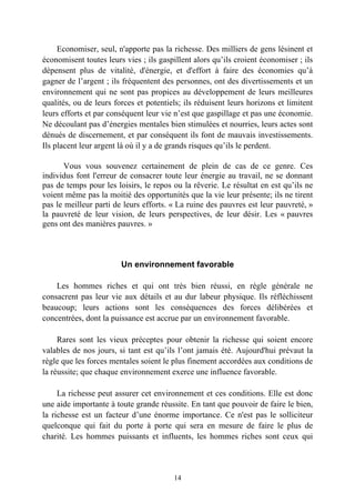 Economiser, seul, n'apporte pas la richesse. Des milliers de gens lésinent et
économisent toutes leurs vies ; ils gaspillent alors qu’ils croient économiser ; ils
dépensent plus de vitalité, d'énergie, et d'effort à faire des économies qu’à
gagner de l’argent ; ils fréquentent des personnes, ont des divertissements et un
environnement qui ne sont pas propices au développement de leurs meilleures
qualités, ou de leurs forces et potentiels; ils réduisent leurs horizons et limitent
leurs efforts et par conséquent leur vie n’est que gaspillage et pas une économie.
Ne découlant pas d’énergies mentales bien stimulées et nourries, leurs actes sont
dénués de discernement, et par conséquent ils font de mauvais investissements.
Ils placent leur argent là où il y a de grands risques qu’ils le perdent.

       Vous vous souvenez certainement de plein de cas de ce genre. Ces
individus font l'erreur de consacrer toute leur énergie au travail, ne se donnant
pas de temps pour les loisirs, le repos ou la rêverie. Le résultat en est qu’ils ne
voient même pas la moitié des opportunités que la vie leur présente; ils ne tirent
pas le meilleur parti de leurs efforts. « La ruine des pauvres est leur pauvreté, »
la pauvreté de leur vision, de leurs perspectives, de leur désir. Les « pauvres
gens ont des manières pauvres. »



                        Un environnement favorable

    Les hommes riches et qui ont très bien réussi, en règle générale ne
consacrent pas leur vie aux détails et au dur labeur physique. Ils réfléchissent
beaucoup; leurs actions sont les conséquences des forces délibérées et
concentrées, dont la puissance est accrue par un environnement favorable.

     Rares sont les vieux préceptes pour obtenir la richesse qui soient encore
valables de nos jours, si tant est qu’ils l’ont jamais été. Aujourd'hui prévaut la
règle que les forces mentales soient le plus finement accordées aux conditions de
la réussite; que chaque environnement exerce une influence favorable.

     La richesse peut assurer cet environnement et ces conditions. Elle est donc
une aide importante à toute grande réussite. En tant que pouvoir de faire le bien,
la richesse est un facteur d’une énorme importance. Ce n'est pas le solliciteur
quelconque qui fait du porte à porte qui sera en mesure de faire le plus de
charité. Les hommes puissants et influents, les hommes riches sont ceux qui



                                        14
 