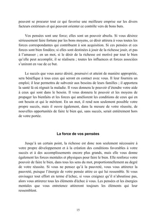 peuvent se procurer tout ce qui favorise une meilleure emprise sur les divers
facteurs extérieurs et qui peuvent orienter ce contrôle vers de bons buts.

     Vos pensées sont une force; elles sont un pouvoir absolu. Si vous désirez
sérieusement faire fortune par les bons moyens, ce désir attirera à vous toutes les
forces correspondantes qui contribuent à son acquisition. Si ces pensées et ces
forces sont bien fondées; si elles sont destinées à jouir de la richesse jouir, et pas
à l’amasser ; en un mot, si le désir de la richesse est motivé par tout le bien
qu’elle peut accomplir, il se réalisera ; toutes les influences et forces associées
s’uniront en vue de ce but.

     Le succès que vous aurez désiré, poursuivi et atteint de manière appropriée,
sera bénéfique à tous ceux qui seront en contact avec vous. Il leur fournira un
emploi; il leur permettra de subvenir aux besoins de leurs familles ; il apportera
la santé là où régnait la maladie. Il vous donnera le pouvoir d’étendre votre aide
à ceux qui sont dans le besoin. Il vous donnera le pouvoir et les moyens de
propager les bienfaits et les forces qui améliorent les conditions de ceux qui en
ont besoin et qui le méritent. En un mot, il rend non seulement possible votre
propre succès, mais il ouvre également, dans la mesure de votre réussite, de
nouvelles opportunités de faire le bien qui, sans succès, serait entièrement hors
de votre portée.



                           La force de vos pensées

    Jusqu’à un certain point, la richesse est donc non seulement nécessaire à
votre propre développement et à la création des conditions favorables à votre
succès et à des accomplissements encore plus grands, mais elle vous donne
également les forces mentales et physiques pour faire le bien. Elle renforce votre
pouvoir de faire le bien, dans tous les sens du mot, proportionnellement au degré
de votre réussite. Si vous ne pensez qu’à la pauvreté, vous vous attirerez la
pauvreté, puisque l’énergie de votre pensée attire ce qui lui ressemble. Si vous
envisagez tout effort en terme d’échec, si vous craignez qu’il n’aboutisse pas,
alors vous attirerez tous les éléments d'échec à vous. Les pensées et les énergies
mentales que vous entretenez attireront toujours les éléments qui leur
ressemblent.




                                         15
 