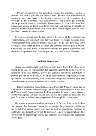 Un environnement et des conditions matérielles appropriés tendent à
induire l'état mental qui attire ces forces à vous. Si vous vous abandonnez au
sentiment que vous devez rester toujours pauvre, rencontrer toujours des
obstacles et des difficultés, vous conditionnerez l'état d'esprit qui induit les
forces qui maintiennent ces conditions. Si vous doutez de l'exactitude de ce fait,
placez-vous devant un fossé assez large pour que vous puissiez le franchir de
justesse; préparez sérieusement votre esprit à rater le saut de peu. Vous ne serez
pas déçu; vous atterirez dans le trou.

    Si vous persévérez dans le désir sincère de succès, et de la richesse qui
l’accompagne, non seulement vous activerez toutes vos forces mentales, mais
vous tournerez toute condition externe, autant qu’il est en votre pouvoir, à votre
avantage ; vous serez en train de créer une demande absolue pour l’obtenir.
Chaque fois que vous aspirez à une réussite encore plus grande et que vous êtes
déterminé à y parvenir, vous faites un pas concret et radical en sa direction.



                              Un idéal en premier

    Aucun accomplissement n'est possible sans avoir d’abord un idéal, et de
même qu’un idéal est le précurseur d'un accomplissement, de même le désir, la
résolution et la force mentale, étayées par certaines conditions, constituent le
premier pas vers sa réalisation. C’est ce qui donne forme à l’aspiration, au désir
qui assure l'accomplissement, juste comme on arrange son intérieur pour bien
accueillir notre invité et lui assurer tout le confort possible.

       L'environnement a plus d’influence que l’hérédité. Nous savons ce que la
civilisation a accompli, et les forces qui ont fait évoluer l'être humain actuel hors
de l’état primitif. Nous savons que le désir a produit de bons et beaux chevaux
de trot très rapides ; et nous savons aussi qu’il a fallu créer les conditions les
plus favorables possibles au développement de leur rapidité et endurance.

     On a souvent dit que quand une personne a de l'argent, il lui est facile d’en
faire encore plus. Dans neuf cas sur dix, ce n'est pas l'argent qu'elle possède qui
lui permet d’en gagner encore plus, mais ce sont les opportunités mentales et
matérielles que l'argent lui permet de trouver, et le pouvoir personnel qu’elle a
développée en gagnant cet argent, qui augmente son pouvoir d'en accumuler
encore plus.




                                         16
 