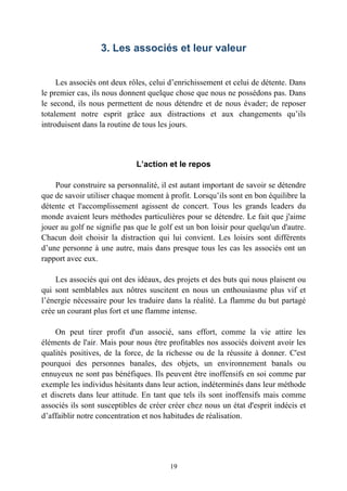 3. Les associés et leur valeur


     Les associés ont deux rôles, celui d’enrichissement et celui de détente. Dans
le premier cas, ils nous donnent quelque chose que nous ne possédons pas. Dans
le second, ils nous permettent de nous détendre et de nous évader; de reposer
totalement notre esprit grâce aux distractions et aux changements qu’ils
introduisent dans la routine de tous les jours.



                             L’action et le repos

    Pour construire sa personnalité, il est autant important de savoir se détendre
que de savoir utiliser chaque moment à profit. Lorsqu’ils sont en bon équilibre la
détente et l'accomplissement agissent de concert. Tous les grands leaders du
monde avaient leurs méthodes particulières pour se détendre. Le fait que j'aime
jouer au golf ne signifie pas que le golf est un bon loisir pour quelqu'un d'autre.
Chacun doit choisir la distraction qui lui convient. Les loisirs sont différents
d’une personne à une autre, mais dans presque tous les cas les associés ont un
rapport avec eux.

    Les associés qui ont des idéaux, des projets et des buts qui nous plaisent ou
qui sont semblables aux nôtres suscitent en nous un enthousiasme plus vif et
l’énergie nécessaire pour les traduire dans la réalité. La flamme du but partagé
crée un courant plus fort et une flamme intense.

    On peut tirer profit d'un associé, sans effort, comme la vie attire les
éléments de l'air. Mais pour nous être profitables nos associés doivent avoir les
qualités positives, de la force, de la richesse ou de la réussite à donner. C'est
pourquoi des personnes banales, des objets, un environnement banals ou
ennuyeux ne sont pas bénéfiques. Ils peuvent être inoffensifs en soi comme par
exemple les individus hésitants dans leur action, indéterminés dans leur méthode
et discrets dans leur attitude. En tant que tels ils sont inoffensifs mais comme
associés ils sont susceptibles de créer créer chez nous un état d'esprit indécis et
d’affaiblir notre concentration et nos habitudes de réalisation.




                                        19
 