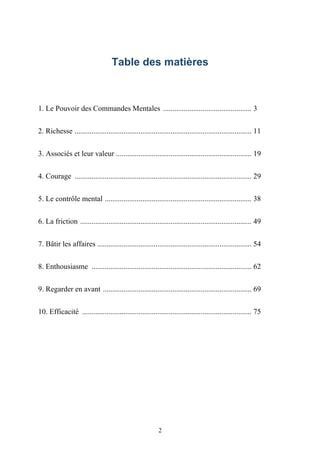Table des matières



1. Le Pouvoir des Commandes Mentales ............................................... 3


2. Richesse .............................................................................................. 11


3. Associés et leur valeur ........................................................................ 19


4. Courage .............................................................................................. 29


5. Le contrôle mental .............................................................................. 38


6. La friction ........................................................................................... 49


7. Bâtir les affaires .................................................................................. 54


8. Enthousiasme ..................................................................................... 62


9. Regarder en avant ............................................................................... 69


10. Efficacité .......................................................................................... 75




                                                          2
 