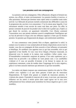Les pensées sont nos compagnons

     Les pensées sont nos compagnons. Elles influencent, dirigent et forment nos
actions, nos efforts, et notre environnement. Les pensées hostiles et nocives, si
elles persistent, finissent par dominer notre esprit entier et contrôler toute notre
activité. Les fabricants de poisons mortels connaissent des difficultés à cause de
la propension des ouvriers à en consommer. C’est la raison pour laquelle, il est
strictement interdit à tout ouvrier de rester seul dans une pièce. En effet, la
pensée constante du pouvoir du produit crée le désir de le goûter qui, d’après ce
que disent les ouvriers, est quasiment irrésistible. Ceci illustre comment
l’association avec une pensée malsaine asservit complètement l'intelligence qui
au lieu de prévenir le risque crée une influence opposée si forte que les bonnes
pensées- les pensées qui éloigneraient du danger, sont entièrement annihilées.

     Si vous commencez votre journée frais et dispos, appréciant le soleil, le
contact avec la nature et vous sentant plein de bonnes dispositions envers tout le
monde, vous êtes en compagnie de bons associés et leur influence est puissante
et bénéfique. Ils semblent vous apporter tout ce qui leur ressemble, tout ce qui
appartient à leur famille. Si vous vous levez fatigué, d’humeur maussade, en
désaccord avec le monde et la nature, tout semblera s’allier contre vous.
D’innombrables contrariétés surgiront de partout. C'est cette expérience qui a
donné lieu au proverbe « un malheur ne vient jamais seul. » Les semblables
s’attirent et il vous est possible d’orienter et de former la nature de vos
expériences autrement, avant de tomber dans l’engrenage de la série négative,
grâce à vos bons associés intérieurs qui attireront ce qui leur ressemble.

     Les mères ont depuis toujours une connaissance intuitive de cette loi. Elles
veillent avec vigilance à ce que leurs garçons n’aient pas de mauvaises
fréquentations. Si l'esprit d'un garçon se remplit de mauvaises pensées, il
s’attirera des ennuis. Il prendra le mauvais pli et aura, à son tour, une mauvaise
influence sur les autres à moins qu'un autre esprit agisse sur le sien avec
suffisamment de force salutaire pour neutraliser les forces négatives qui s’y sont
installées.




                                        20
 