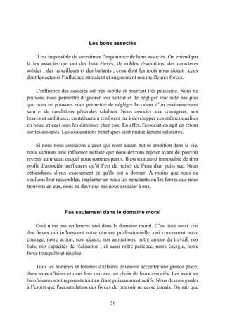 Les bons associés

     Il est impossible de surestimer l'importance de bons associés. On entend par
là les associés qui ont des buts élevés, de nobles résolutions, des caractères
solides ; des travailleurs et des battants ; ceux dont les mots nous aident ; ceux
dont les actes et l'influence stimulent et augmentent nos meilleures forces.

     L'influence des associés est très subtile et pourtant très puissante. Nous ne
pouvons nous permettre d’ignorer leur valeur et de négliger leur aide pas plus
que nous ne pouvons nous permettre de négliger la valeur d’un environnement
sain et de conditions générales salubres. Nous associer aux courageux, aux
braves et ambitieux, contribuera à renforcer ou à développer ces mêmes qualités
en nous, et ceci sans les diminuer chez eux. En effet, l'association agit en retour
sur les associés. Les associations bénéfiques sont mutuellement salutaires.

    Si nous nous associons à ceux qui n'ont aucun but ni ambition dans la vie,
nous subirons une influence néfaste que nous devrons rejeter avant de pouvoir
revenir au niveau duquel nous sommes partis. Il est tout aussi impossible de tirer
profit d’associés inefficaces qu’il l’est de puiser de l’eau d'un puits sec. Nous
obtiendrons d’eux exactement ce qu'ils ont à donner. À moins que nous ne
voulions leur ressembler, implanter en nous les penchants ou les forces que nous
trouvons en eux, nous ne devrions pas nous associer à eux.



                  Pas seulement dans le domaine moral

    Ceci n’est pas seulement vrai dans le domaine moral. C’est tout aussi vrai
des forces qui influencent notre carrière professionnelle, qui concernent notre
courage, notre action, nos idéaux, nos aspirations, notre amour du travail, nos
buts, nos capacités de réalisation ; et aussi notre patience, notre énergie, notre
force tranquille et résolue.

     Tous les hommes et femmes d'affaires devraient accorder une grande place,
dans leurs affaires et dans leur carrière, au choix de leurs associés. Les associés
bienfaisants sont reposants tout en étant puissamment actifs. Nous devons garder
à l’esprit que l'accumulation des forces du pouvoir ne cesse jamais. On sait que

                                        21
 