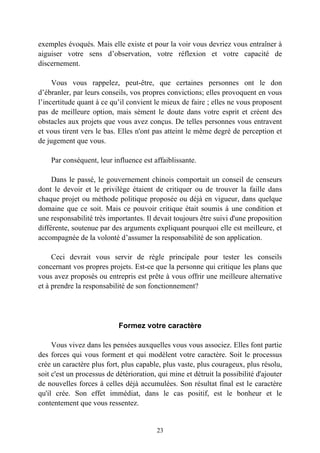 exemples évoqués. Mais elle existe et pour la voir vous devriez vous entraîner à
aiguiser votre sens d’observation, votre réflexion et votre capacité de
discernement.

     Vous vous rappelez, peut-être, que certaines personnes ont le don
d’ébranler, par leurs conseils, vos propres convictions; elles provoquent en vous
l’incertitude quant à ce qu’il convient le mieux de faire ; elles ne vous proposent
pas de meilleure option, mais sèment le doute dans votre esprit et créent des
obstacles aux projets que vous avez conçus. De telles personnes vous entravent
et vous tirent vers le bas. Elles n'ont pas atteint le même degré de perception et
de jugement que vous.

    Par conséquent, leur influence est affaiblissante.

     Dans le passé, le gouvernement chinois comportait un conseil de censeurs
dont le devoir et le privilège étaient de critiquer ou de trouver la faille dans
chaque projet ou méthode politique proposée ou déjà en vigueur, dans quelque
domaine que ce soit. Mais ce pouvoir critique était soumis à une condition et
une responsabilité très importantes. Il devait toujours être suivi d'une proposition
différente, soutenue par des arguments expliquant pourquoi elle est meilleure, et
accompagnée de la volonté d’assumer la responsabilité de son application.

     Ceci devrait vous servir de règle principale pour tester les conseils
concernant vos propres projets. Est-ce que la personne qui critique les plans que
vous avez proposés ou entrepris est prête à vous offrir une meilleure alternative
et à prendre la responsabilité de son fonctionnement?




                            Formez votre caractère

     Vous vivez dans les pensées auxquelles vous vous associez. Elles font partie
des forces qui vous forment et qui modèlent votre caractère. Soit le processus
crée un caractère plus fort, plus capable, plus vaste, plus courageux, plus résolu,
soit c'est un processus de détérioration, qui mine et détruit la possibilité d'ajouter
de nouvelles forces à celles déjà accumulées. Son résultat final est le caractère
qu'il crée. Son effet immédiat, dans le cas positif, est le bonheur et le
contentement que vous ressentez.


                                         23
 