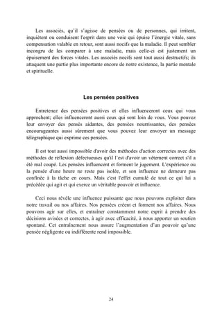 Les associés, qu’il s’agisse de pensées ou de personnes, qui irritent,
inquiètent ou conduisent l'esprit dans une voie qui épuise l’énergie vitale, sans
compensation valable en retour, sont aussi nocifs que la maladie. Il peut sembler
incongru de les comparer à une maladie, mais celle-ci est justement un
épuisement des forces vitales. Les associés nocifs sont tout aussi destructifs; ils
attaquent une partie plus importante encore de notre existence, la partie mentale
et spirituelle.




                           Les pensées positives

     Entretenez des pensées positives et elles influenceront ceux qui vous
approchent; elles influenceront aussi ceux qui sont loin de vous. Vous pouvez
leur envoyer des pensés aidantes, des pensées nourrissantes, des pensées
encourageantes aussi sûrement que vous pouvez leur envoyer un message
télégraphique qui exprime ces pensées.

    Il est tout aussi impossible d'avoir des méthodes d'action correctes avec des
méthodes de réflexion défectueuses qu'il l’est d'avoir un vêtement correct s'il a
été mal coupé. Les pensées influencent et forment le jugement. L'expérience ou
la pensée d'une heure ne reste pas isolée, et son influence ne demeure pas
confinée à la tâche en cours. Mais c'est l'effet cumulé de tout ce qui lui a
précédée qui agit et qui exerce un véritable pouvoir et influence.

    Ceci nous révèle une influence puissante que nous pouvons exploiter dans
notre travail ou nos affaires. Nos pensées créent et forment nos affaires. Nous
pouvons agir sur elles, et entraîner constamment notre esprit à prendre des
décisions avisées et correctes, à agir avec efficacité, à nous apporter un soutien
spontané. Cet entraînement nous assure l’augmentation d’un pouvoir qu’une
pensée négligente ou indifférente rend impossible.




                                        24
 