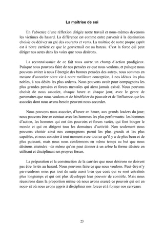 La maîtrise de soi

     En l’absence d’une réflexion dirigée notre travail et nous-mêmes devenons
les victimes du hasard. La différence est comme entre parvenir à la destination
choisie ou dériver au gré des courants et vents. La maîtrise de notre propre esprit
est à notre carrière ce que le gouvernail est au bateau. C'est la force qui peut
diriger nos actes dans les voies que nous désirons.

    La reconnaissance de ce fait nous ouvre un champ d’action prodigieux.
Puisque nous pouvons faire de nos pensées ce que nous voulons, et puisque nous
pouvons attirer à nous l’énergie des bonnes pensées des autres, nous sommes en
mesure d’accorder notre vie à notre meilleure conception, à nos idéaux les plus
nobles, à nos désirs les plus ardents. Nous pouvons avoir pour compagnons les
plus grandes pensées et forces mentales qui aient jamais existé. Nous pouvons
choisir de nous associer, chaque heure et chaque jour, avec le genre de
partenaires que nous voulons et de bénéficier du pouvoir et de l'influence que les
associés dont nous avons besoin peuvent nous accorder.

     Nous pouvons nous associer, d'heure en heure, aux grands leaders du jour;
nous pouvons être en contact avec les hommes les plus performants- les hommes
d’action, les hommes qui ont des pouvoirs et forces variés, qui font bouger le
monde et qui en dirigent tous les domaines d’activité. Non seulement nous
pouvons choisir ainsi nos compagnons parmi les plus grands et les plus
capables, et nous associer à tout moment avec tout ce qu’il y a de plus beau et de
plus puissant, mais nous nous conformons en même temps au but que nous
désirons atteindre –de même qu’on peut donner à un arbre la forme désirée en
utilisant et disciplinant ses propres forces.

    La préparation et la construction de la carrière que nous désirons ne doivent
pas être livrés au hasard. Nous pouvons faire ce que nous voulons. Peut-être n’y
parviendrons nous pas tout de suite aussi bien que ceux qui se sont entraînés
plus longtemps et qui ont plus développé leur pouvoir de contrôle. Mais nous
réussirons dans la proportion même où nous avons exercé ce pouvoir qui est en
nous- et où nous avons appris à discipliner nos forces et à former nos cerveaux




                                        25
 