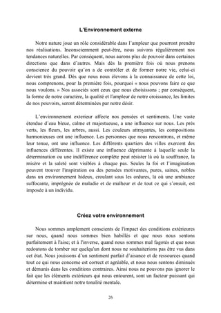 L’Environnement externe

     Notre nature joue un rôle considérable dans l’ampleur que pourront prendre
nos réalisations. Inconsciemment peut-être, nous suivons régulièrement nos
tendances naturelles. Par conséquent, nous aurons plus de pouvoir dans certaines
directions que dans d’autres. Mais dès la première fois où nous prenons
conscience du pouvoir qu’on a de contrôler et de former notre vie, celui-ci
devient très grand. Dès que nous nous élevons à la connaissance de cette loi,
nous comprenons, pour la première fois, pourquoi « nous pouvons faire ce que
nous voulons. » Nos associés sont ceux que nous choisissons ; par conséquent,
la forme de notre caractère, la qualité et l'ampleur de notre croissance, les limites
de nos pouvoirs, seront déterminées par notre désir.

     L’environnement exterieur affecte nos pensées et sentiments. Une vaste
étendue d’eau bleue, calme et majestueuse, a une influence sur nous. Les prés
verts, les fleurs, les arbres, aussi. Les couleurs attrayantes, les compositions
harmonieuses ont une influence. Les personnes que nous rencontrons, et même
leur tenue, ont une influence. Les différents quartiers des villes exercent des
influences différentes. Il existe une influence déprimante à laquelle seule la
détermination ou une indifférence complète peut résister là où la souffrance, la
misère et la saleté sont visibles à chaque pas. Seules la foi et l’imagination
peuvent trouver l'inspiration ou des pensées motivantes, pures, saines, nobles
dans un environnement hideux, croulant sous les ordures, là où une ambiance
suffocante, imprégnée de maladie et de malheur et de tout ce qui s’ensuit, est
imposée à un individu.



                         Créez votre environnement

     Nous sommes amplement conscients de l'impact des conditions extérieures
sur nous, quand nous sommes bien habillés et que nous nous sentons
parfaitement à l'aise; et à l'inverse, quand nous sommes mal fagotés et que nous
redoutons de tomber sur quelqu'un dont nous ne souhaiterions pas être vus dans
cet état. Nous jouissons d’un sentiment parfait d’aisance et de ressources quand
tout ce qui nous concerne est correct et agréable, et nous nous sentons diminués
et démunis dans les conditions contraires. Ainsi nous ne pouvons pas ignorer le
fait que les éléments extérieurs qui nous entourent, sont un facteur puissant qui
détermine et maintient notre tonalité mentale.

                                         26
 