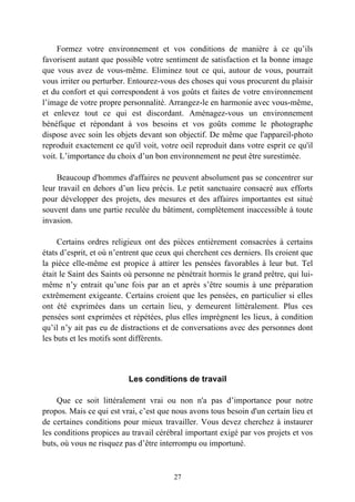 Formez votre environnement et vos conditions de manière à ce qu’ils
favorisent autant que possible votre sentiment de satisfaction et la bonne image
que vous avez de vous-même. Eliminez tout ce qui, autour de vous, pourrait
vous irriter ou perturber. Entourez-vous des choses qui vous procurent du plaisir
et du confort et qui correspondent à vos goûts et faites de votre environnement
l’image de votre propre personnalité. Arrangez-le en harmonie avec vous-même,
et enlevez tout ce qui est discordant. Aménagez-vous un environnement
bénéfique et répondant à vos besoins et vos goûts comme le photographe
dispose avec soin les objets devant son objectif. De même que l'appareil-photo
reproduit exactement ce qu'il voit, votre oeil reproduit dans votre esprit ce qu'il
voit. L’importance du choix d’un bon environnement ne peut être surestimée.

    Beaucoup d'hommes d'affaires ne peuvent absolument pas se concentrer sur
leur travail en dehors d’un lieu précis. Le petit sanctuaire consacré aux efforts
pour développer des projets, des mesures et des affaires importantes est situé
souvent dans une partie reculée du bâtiment, complètement inaccessible à toute
invasion.

     Certains ordres religieux ont des pièces entièrement consacrées à certains
états d’esprit, et où n’entrent que ceux qui cherchent ces derniers. Ils croient que
la pièce elle-même est propice à attirer les pensées favorables à leur but. Tel
était le Saint des Saints où personne ne pénétrait hormis le grand prêtre, qui lui-
même n’y entrait qu’une fois par an et après s’être soumis à une préparation
extrêmement exigeante. Certains croient que les pensées, en particulier si elles
ont été exprimées dans un certain lieu, y demeurent littéralement. Plus ces
pensées sont exprimées et répétées, plus elles imprègnent les lieux, à condition
qu’il n’y ait pas eu de distractions et de conversations avec des personnes dont
les buts et les motifs sont différents.



                          Les conditions de travail

     Que ce soit littéralement vrai ou non n'a pas d’importance pour notre
propos. Mais ce qui est vrai, c’est que nous avons tous besoin d'un certain lieu et
de certaines conditions pour mieux travailler. Vous devez cherchez à instaurer
les conditions propices au travail cérébral important exigé par vos projets et vos
buts, où vous ne risquez pas d’être interrompu ou importuné.



                                        27
 