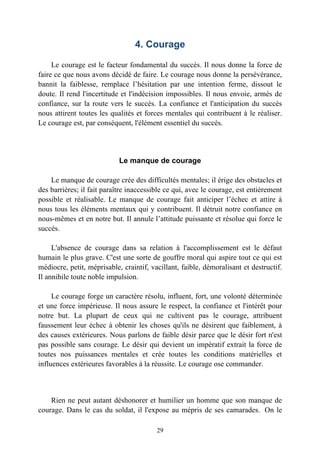 4. Courage

     Le courage est le facteur fondamental du succès. Il nous donne la force de
faire ce que nous avons décidé de faire. Le courage nous donne la persévérance,
bannit la faiblesse, remplace l’hésitation par une intention ferme, dissout le
doute. Il rend l'incertitude et l'indécision impossibles. Il nous envoie, armés de
confiance, sur la route vers le succès. La confiance et l'anticipation du succès
nous attirent toutes les qualités et forces mentales qui contribuent à le réaliser.
Le courage est, par conséquent, l'élément essentiel du succès.




                            Le manque de courage

    Le manque de courage crée des difficultés mentales; il érige des obstacles et
des barrières; il fait paraître inaccessible ce qui, avec le courage, est entièrement
possible et réalisable. Le manque de courage fait anticiper l’échec et attire à
nous tous les éléments mentaux qui y contribuent. Il détruit notre confiance en
nous-mêmes et en notre but. Il annule l’attitude puissante et résolue qui force le
succès.

     L'absence de courage dans sa relation à l'accomplissement est le défaut
humain le plus grave. C'est une sorte de gouffre moral qui aspire tout ce qui est
médiocre, petit, méprisable, craintif, vacillant, faible, démoralisant et destructif.
Il annihile toute noble impulsion.

     Le courage forge un caractère résolu, influent, fort, une volonté déterminée
et une force impérieuse. Il nous assure le respect, la confiance et l'intérêt pour
notre but. La plupart de ceux qui ne cultivent pas le courage, attribuent
faussement leur échec à obtenir les choses qu'ils ne désirent que faiblement, à
des causes extérieures. Nous parlons de faible désir parce que le désir fort n'est
pas possible sans courage. Le désir qui devient un impératif extrait la force de
toutes nos puissances mentales et crée toutes les conditions matérielles et
influences extérieures favorables à la réussite. Le courage ose commander.



    Rien ne peut autant déshonorer et humilier un homme que son manque de
courage. Dans le cas du soldat, il l'expose au mépris de ses camarades. On le

                                         29
 