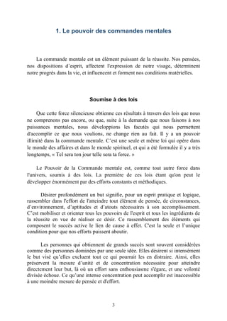 1. Le pouvoir des commandes mentales



    La commande mentale est un élément puissant de la réussite. Nos pensées,
nos dispositions d’esprit, affectent l'expression de notre visage, déterminent
notre progrès dans la vie, et influencent et forment nos conditions matérielles.




                              Soumise à des lois

     Que cette force silencieuse obtienne ces résultats à travers des lois que nous
ne comprenons pas encore, ou que, suite à la demande que nous faisons à nos
puissances mentales, nous développions les facutés qui nous permettent
d'accomplir ce que nous voulions, ne change rien au fait. Il y a un pouvoir
illimité dans la commande mentale. C’est une seule et même loi qui opère dans
le monde des affaires et dans le monde spirituel, et qui a été formulée il y a très
longtemps, « Tel sera ton jour telle sera ta force. »

     Le Pouvoir de la Commande mentale est, comme tout autre force dans
l'univers, soumis à des lois. La première de ces lois étant qu'on peut le
développer énormément par des efforts constants et méthodiques.

      Désirer profondément un but signifie, pour un esprit pratique et logique,
rassembler dans l'effort de l'atteindre tout élément de pensée, de circonstances,
d’environnement, d’aptitudes et d’atouts nécessaires à son accomplissement.
C’est mobiliser et orienter tous les pouvoirs de l'esprit et tous les ingrédients de
la réussite en vue de réaliser ce désir. Ce rassemblement des éléments qui
composent le succès active le lien de cause à effet. C'est la seule et l’unique
condition pour que nos efforts puissent aboutir.

       Les personnes qui obtiennent de grands succès sont souvent considérées
comme des personnes dominées par une seule idée. Elles désirent si intensément
le but visé qu’elles excluent tout ce qui pourrait les en distraire. Ainsi, elles
préservent la mesure d’unité et de concentration nécessaire pour atteindre
directement leur but, là où un effort sans enthousiasme s'égare, et une volonté
divisée échoue. Ce qu’une intense concentration peut accomplir est inaccessible
à une moindre mesure de pensée et d'effort.



                                         3
 