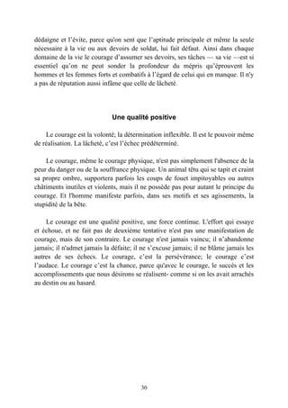 dédaigne et l’évite, parce qu'on sent que l’aptitude principale et même la seule
nécessaire à la vie ou aux devoirs de soldat, lui fait défaut. Ainsi dans chaque
domaine de la vie le courage d’assumer ses devoirs, ses tâches — sa vie —est si
essentiel qu’on ne peut sonder la profondeur du mépris qu’éprouvent les
hommes et les femmes forts et combatifs à l’égard de celui qui en manque. Il n'y
a pas de réputation aussi infâme que celle de lâcheté.




                             Une qualité positive

    Le courage est la volonté; la détermination inflexible. Il est le pouvoir même
de réalisation. La lâcheté, c’est l’échec prédéterminé.

    Le courage, même le courage physique, n'est pas simplement l'absence de la
peur du danger ou de la souffrance physique. Un animal têtu qui se tapit et craint
sa propre ombre, supportera parfois les coups de fouet impitoyables ou autres
châtiments inutiles et violents, mais il ne possède pas pour autant le principe du
courage. Et l'homme manifeste parfois, dans ses motifs et ses agissements, la
stupidité de la bête.

    Le courage est une qualité positive, une force continue. L'effort qui essaye
et échoue, et ne fait pas de deuxième tentative n'est pas une manifestation de
courage, mais de son contraire. Le courage n'est jamais vaincu; il n’abandonne
jamais; il n'admet jamais la défaite; il ne s’excuse jamais; il ne blâme jamais les
autres de ses échecs. Le courage, c’est la persévérance; le courage c’est
l’audace. Le courage c’est la chance, parce qu'avec le courage, le succès et les
accomplissements que nous désirons se réalisent- comme si on les avait arrachés
au destin ou au hasard.




                                        30
 