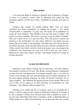 Oser et faire

    A son plus haut degré, le courage se manifeste dans la ténacité et l'énergie,
le calme et la patience, exercés dans la réalisation d'un grand but. Etre
courageux signifie à la fois oser et faire. L'antithèse du courage est la peur, la
lâcheté.

     L'homme sans courage est craintif, poltron, lâche. Tous ces termes
expriment une facette particulière du manque de courage — une facette
reconnaissable et méprisable. La peur vous fait douter de la probabilité du
succès de votre entreprise. Elle affaiblit le bras qui doit saisir et frapper. Elle
rétrécit vos forces mentales. Elle attire à vous tout ce qui est faible et vacillant.
Elle crée le doute là où il n’a pas lieu d’être. Elle vous pousse à donner des
prétextes et des justifications de votre échec, d'abord à vous-même puis aux
autres. Elle vous conduit à vous persuader vous-même que c'est l’amour du luxe,
du confort, des amis, ou de tout autre chose qui vous contraint à abandonner vos
efforts avant d’avoir atteint votre but. Esclave de la peur, vous vous plaignez des
conditions, vous pleurnichez sur votre sort. C'est la peur qui vous incite à
déprécier les autres dans l'espoir, qu’ainsi, votre propre manque de courage ne
sera pas découvert.



                            La peur est destructive

     Entretenir la peur détruit l’énergie qui est nécessaire à un effort efficace.
Elle paralyse l'exercice de la force. Elle déteint, inconsciemment et subtilement
sur tous ceux qui vous approchent. Ces énergies mentales, que ce soit celles de
la peur ou du courage sont tout aussi puissantes que les paroles prononcées. Il
n'est pas toujours possible d'analyser ou même de prouver l’existence de ces
forces mentales —des influences des pensées de peur ou de courage. Mais on les
sent et elles ont un impact et un effet conscients ou inconscients sur votre
entourage— une influence efficace malgré vous.

     L'homme ou la femme qui dit, « j’essaierai, mais je ne m’attends pas à
réussir, » cultive le pouvoir de la crainte et abandonne le pouvoir du courage. Il
ou elle se prépare à l'échec aussi sûrement qu'un autre se prépare au succès. Il
est tout aussi impossible d’être fort et courageux, résolu et déterminé dans ses
efforts quand on se répète inlassablement, « je ne peux pas faire ceci, je dois

                                         32
 