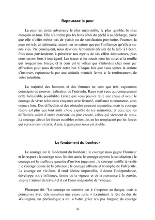 Repoussez la peur

     La peur est notre adversaire le plus méprisable, le plus ignoble, le plus
mesquin de tous. Elle n’a même pas les bons côtés du péché à sa décharge, parce
que elle n’offre même pas de plaisir ou de satisfaction provisoire. Pourtant la
peur est très envahissante, autant par sa nature que par l’influence qu’elle a sur
nos vies. Par conséquent, nous devrions fermement décider de la tenir à l’écart.
Plus nous parviendrons à préserver nos esprits de ses effets destructeurs, plus
nous serons forts à tout égard. Les tracas et les soucis sont les mites et la rouille
qui rongent nos forces, et la peur est le voleur qui s’introduit chez nous par
effraction pour nous dérober notre but. Chaque fois que vous sentez la crainte
s’insinuer, repoussez-la par une attitude mentale ferme et le renforcement de
votre intention.

     La majorité des hommes et des femmes ne sont que très vaguement
conscients du pouvoir réalisateur de l'individu. Rares sont ceux qui comprennent
cette formidable possibilité. Croire que vous pouvez faire une chose et avoir le
courage de vivre selon cette croyance avec fermeté, confiance et constance, vous
mènera loin. Des difficultés et des obstacles peuvent apparaître, mais le courage
résolu est plus que tout autre chose capable de les surmonter, et ceci, que les
difficultés soient d’ordre extérieur, ou pire encore, celles qui viennent de nous.
Le courage détruit les forces nuisibles et hostiles en les remplaçant par les forces
qui servent nos intérêts. Ainsi, le gain pour nous est double.




                          Le fondement du bonheur

     Le courage est le fondement du bonheur ; le courage nous gagne l'honneur
et le respect ; le courage nous fait des amis; le courage apporte la satisfaction ; le
courage est la meilleure garantie d’un bon jugement ; le courage instille la vérité
; le courage donne de la patience ; le courage affronte et triomphe de l'adversité.
Le courage est vivifiant, il rend l'échec impossible, il donne l'indépendance,
développe notre influence, donne de la vigueur et de la puissance à la pensée,
inspire l’amour du travail et il est l’ami inséparable de l'énergie.

    Plutarque dit: “Le courage ne consiste pas à s’exposer au danger, mais à
poursuivre avec détermination une cause juste. » Examinant la tête du duc de
Wellington, un phrénologue a dit, « Votre grâce n’a pas l'organe du courage

                                         36
 