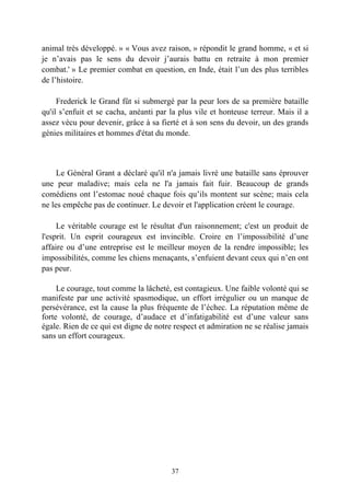 animal très développé. » « Vous avez raison, » répondit le grand homme, « et si
je n’avais pas le sens du devoir j’aurais battu en retraite à mon premier
combat.' » Le premier combat en question, en Inde, était l’un des plus terribles
de l’histoire.

     Frederick le Grand fût si submergé par la peur lors de sa première bataille
qu'il s’enfuit et se cacha, anéanti par la plus vile et honteuse terreur. Mais il a
assez vécu pour devenir, grâce à sa fierté et à son sens du devoir, un des grands
génies militaires et hommes d'état du monde.



     Le Général Grant a déclaré qu'il n'a jamais livré une bataille sans éprouver
une peur maladive; mais cela ne l'a jamais fait fuir. Beaucoup de grands
comédiens ont l’estomac noué chaque fois qu’ils montent sur scène; mais cela
ne les empêche pas de continuer. Le devoir et l'application créent le courage.

     Le véritable courage est le résultat d'un raisonnement; c'est un produit de
l'esprit. Un esprit courageux est invincible. Croire en l’impossibilité d’une
affaire ou d’une entreprise est le meilleur moyen de la rendre impossible; les
impossibilités, comme les chiens menaçants, s’enfuient devant ceux qui n’en ont
pas peur.

     Le courage, tout comme la lâcheté, est contagieux. Une faible volonté qui se
manifeste par une activité spasmodique, un effort irrégulier ou un manque de
persévérance, est la cause la plus fréquente de l’échec. La réputation même de
forte volonté, de courage, d’audace et d’infatigabilité est d’une valeur sans
égale. Rien de ce qui est digne de notre respect et admiration ne se réalise jamais
sans un effort courageux.




                                        37
 