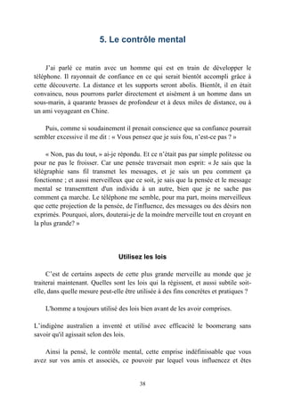 5. Le contrôle mental


     J’ai parlé ce matin avec un homme qui est en train de développer le
téléphone. Il rayonnait de confiance en ce qui serait bientôt accompli grâce à
cette découverte. La distance et les supports seront abolis. Bientôt, il en était
convaincu, nous pourrons parler directement et aisément à un homme dans un
sous-marin, à quarante brasses de profondeur et à deux miles de distance, ou à
un ami voyageant en Chine.

   Puis, comme si soudainement il prenait conscience que sa confiance pourrait
sembler excessive il me dit : « Vous pensez que je suis fou, n’est-ce pas ? »

     « Non, pas du tout, » ai-je répondu. Et ce n’était pas par simple politesse ou
pour ne pas le froisser. Car une pensée traversait mon esprit: « Je sais que la
télégraphie sans fil transmet les messages, et je sais un peu comment ça
fonctionne ; et aussi merveilleux que ce soit, je sais que la pensée et le message
mental se transemttent d'un individu à un autre, bien que je ne sache pas
comment ça marche. Le téléphone me semble, pour ma part, moins merveilleux
que cette projection de la pensée, de l'influence, des messages ou des désirs non
exprimés. Pourquoi, alors, douterai-je de la moindre merveille tout en croyant en
la plus grande? »




                                Utilisez les lois

     C’est de certains aspects de cette plus grande merveille au monde que je
traiterai maintenant. Quelles sont les lois qui la régissent, et aussi subtile soit-
elle, dans quelle mesure peut-elle être utilisée à des fins concrètes et pratiques ?

    L'homme a toujours utilisé des lois bien avant de les avoir comprises.

L’indigène australien a inventé et utilisé avec efficacité le boomerang sans
savoir qu'il agissait selon des lois.

    Ainsi la pensé, le contrôle mental, cette emprise indéfinissable que vous
avez sur vos amis et associés, ce pouvoir par lequel vous influencez et êtes


                                        38
 