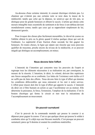 Au-dessous d'une certaine intensité, le courant électrique n'éclaire pas. Le
chanteur qui n’atteint pas une certaine note se noie dans la masse de la
médiocrité; tandis que celui qui la dépasse, ne serait-ce que de très peu, se
distingue pour de grands honneurs et obtient le succès. L'artiste qui donne cette
mesure intangible mais essentielle de sentiment et de force à son tableau devient
mondialement connu; tandis que ceux qui se rapprochent simplement de lui,
demeurent ignorés.

     Pour évoquer des choses plus facilement mesurables, le cheval de course ou
l'athlète obtient le prix ou la gloire quand il réalise quelque chose qui sort de
l'ordinaire. La supériorité d’une fraction d'une seconde lui fait gagner les
honneurs. En toutes choses, la ligne qui sépare une réussite que nous pouvons
qualifier de moyenne, proche encore du niveau de la médiocrité, et ce pouvoir
inégalé qui distingue un accomplissement, est mince.




                          Nous devons faire l'effort

    L’intensité de l’intention qui concentre tous les pouvoirs de l'esprit et
regroupe tous les éléments nécessaires à sa réalisation est, par conséquent, la
mesure de la réussite. L’intention, le désir, la volonté, doivent être supérieurs
aux forces auxquelles on se confronte. Les luttes de l’existence sont réelles et il
ne suffit pas de faire des efforts. Nous devons faire le type d’effort qui domine
les conditions défavorables qui nous entourent et les met à notre service.
L’effort pour réussir doit être le type d’effort qui apporte le succès. L’intensité
du désir est à l'être humain en action ce que l’accélérateur est au moteur. Elle
détermine la puissance, la force, l'extension, l’ampleur de la réalisation. C'est le
bouton électrique qui ferme le circuit et met tout le mécanisme de
l’accomplissement en mouvement.




                            Un pouvoir surnaturel

    C'est le pouvoir de la commande mentale qui pousse le coureur à se
dépasser pour gagner la course. C'est ce que quelque chose qui pousse le soldat à
combattre alors qu’il a déjà reçu une blessure mortelle. C'est presque un pouvoir
surnaturel, parce qu’il domine et soumet les conditions matérielles.

                                         4
 