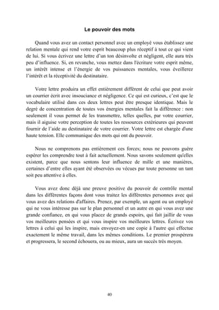 Le pouvoir des mots

     Quand vous avez un contact personnel avec un employé vous établissez une
relation mentale qui rend votre esprit beaucoup plus réceptif à tout ce qui vient
de lui. Si vous écrivez une lettre d’un ton désinvolte et négligent, elle aura très
peu d’influence. Si, en revanche, vous mettez dans l'écriture votre esprit même,
un intérêt intense et l’énergie de vos puissances mentales, vous éveillerez
l’intérêt et la réceptivité du destinataire.

    Votre lettre produira un effet entièrement différent de celui que peut avoir
un courrier écrit avec insouciance et négligence. Ce qui est curieux, c’est que le
vocabulaire utilisé dans ces deux lettres peut être presque identique. Mais le
degré de concentration de toutes vos énergies mentales fait la différence : non
seulement il vous permet de les transmettre, telles quelles, par votre courrier,
mais il aiguise votre perception de toutes les ressources extérieures qui peuvent
fournir de l’aide au destinataire de votre courrier. Votre lettre est chargée d'une
haute tension. Elle communique des mots qui ont du pouvoir.

     Nous ne comprenons pas entièrement ces forces; nous ne pouvons guère
espérer les comprendre tout à fait actuellement. Nous savons seulement qu'elles
existent, parce que nous sentons leur influence de mille et une manières,
certaines d’entre elles ayant été observées ou vécues par toute personne un tant
soit peu attentive à elles.

     Vous avez donc déjà une preuve positive du pouvoir de contrôle mental
dans les différentes façons dont vous traitez les différentes personnes avec qui
vous avez des relations d'affaires. Prenez, par exemple, un agent ou un employé
qui ne vous intéresse pas sur le plan personnel et un autre en qui vous avez une
grande confiance, en qui vous placez de grands espoirs, qui fait jaillir de vous
vos meilleures pensées et qui vous inspire vos meilleures lettres. Écrivez vos
lettres à celui qui les inspire, mais envoyez-en une copie à l'autre qui effectue
exactement le même travail, dans les mêmes conditions. Le premier prospérera
et progressera, le second échouera, ou au mieux, aura un succès très moyen.




                                        40
 