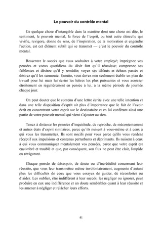Le pouvoir du contrôle mental

     Ce quelque chose d’intangible dans la manière dont une chose est dite, le
sentiment, le pouvoir mental, la force de l’esprit, ou tout autre étincelle qui
vivifie, revigore, donne du sens, de l’inspiration, de la motivation et engendre
l'action, est cet élément subtil qui se transmet — c’est le pouvoir du contrôle
mental.

     Ressentez le succès que vous souhaitez à votre employé; imprégnez vos
pensées et voeux quotidiens du désir fort qu’il réussisse; comprenez ses
faiblesses et désirez qu'il y remédie; voyez ses défauts et échecs passés et
désirez qu'il les surmonte. Ensuite, vous devez non seulement établir un plan de
travail pour lui mais lui écrire les lettres les plus puissantes et vous associer
étroitement en régulièrement en pensée à lui, à la même période de journée
chaque jour.

     On peut douter que le contenu d’une lettre écrite avec une telle intention et
dans une telle disposition d'esprit ait plus d’importance que le fait de l’avoir
écrit en concentrant votre esprit sur le destinataire et en lui conférant ainsi une
partie de votre pouvoir mental qui vient s’ajouter au sien.

    Tenez à distance les pensées d’inquiétude, de reproche, de mécontentement
et autres états d’esprit similaires, parce qu’ils nuisent à vous-même et à ceux à
qui vous les transmettez. Ils sont nocifs pour vous parce qu'ils vous rendent
réceptif aux impulsions et contenus perturbants et déprimants. Ils nuisent à ceux
à qui vous communiquez mentalement vos pensées, parce que votre esprit est
encombré et troublé et que, par conséquent, son flux ne peut être clair, limpide
ou revigorant.

     Chaque pensée de désespoir, de doute ou d’incrédulité concernant leur
réussite, que vous leur transmettez même involontairement, augmente d’autant
plus les difficultés de ceux que vous essayez de guider, de réconforter ou
d’aider. Les oublier, être indifférent à leur succès, les négliger ou ignorer, peut
produire en eux une indifférence et un doute semblables quant à leur réussite et
les amener à négliger et relâcher leurs efforts.




                                        41
 