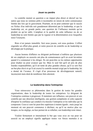 Jouer ou perdre

    Le contrôle mental en question a un impact plus direct et décisif sur les
autres que nous ne sommes prêts à reconnaître en raison de notre connaissance
limitée des lois qui le gouvernent. Pourtant, on ne peut contester que le succès
ou l'échec d'un individu soit grandement déterminé par le leadership, et que le
leadership est, en grande partie, une question de l’influence mentale qu’on
produit ou qu’on subit. L'ampleur et la qualité de cette influence ou de ce
leadership ne sont limités que par la vigueur et la détermination avec lesquelles
nous l’exerçons.

    Rien n’est jamais immobile. Soit nous jouons, soit nous perdons. L'effort
engendre un effort plus grand, et notre pouvoir de contrôle ou de leadership se
développe par la pratique.

    Aucun homme d'affaires ou dirigeant performant n’oubliera que plusieurs
de ses employés ou associés ont plus de connaissances qu'il en avait lui-même
quand il a commencé à les diriger. Ils ont peut-être eu les mêmes opportunités
pour étudier ou pour avancer que lui. Mais le seul fait qu'il ait pris de plus
lourdes responsabilités, qu’il ait tenté de plus grandes choses, qu’il se soit fixé
un but plus élevé et qu’il ait exercé le contrôle mental exigé par le leadership, lui
a donné de l’avance. Il s’agit d’un processus de développement naturel,
inconscient mais dont de nombreux faits attestent.




                       Le leadership dans l’entreprise

     Vous retrouverez ce phénomène dans la gestion de toutes les grandes
organisations, dans le leadership de toutes les entreprises. Le dirigeant de
l’entreprise continue à progresser. Il maintient son influence, son pouvoir et son
contrôle par une direction intelligente, une gestion compétente et cette capacité
d'inspirer la confiance qui conduit à la réussite l’entreprise et les individus qui la
composent. Ceux-ci sont lui peut-être supérieurs à maints égards ; mais jusqu’au
moment où son pouvoir commence à décliner, ou qu’il ne motive plus ses
troupes, ou les néglige, ou leur permet de se relâcher, son leadership reste intact.

    Vouloir fermement et intensément le but que vous avez en vue pour un
associé ou un employé signifie appliquer toutes vos forces mentales à sa

                                         42
 