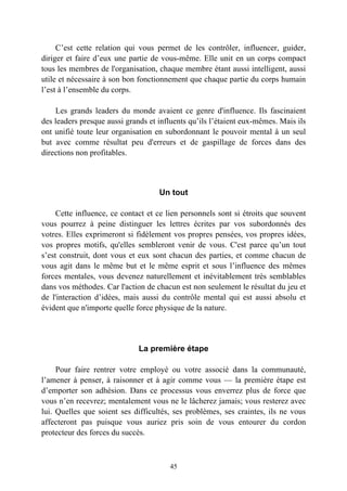 C’est cette relation qui vous permet de les contrôler, influencer, guider,
diriger et faire d’eux une partie de vous-même. Elle unit en un corps compact
tous les membres de l'organisation, chaque membre étant aussi intelligent, aussi
utile et nécessaire à son bon fonctionnement que chaque partie du corps humain
l’est à l’ensemble du corps.

    Les grands leaders du monde avaient ce genre d'influence. Ils fascinaient
des leaders presque aussi grands et influents qu’ils l’étaient eux-mêmes. Mais ils
ont unifié toute leur organisation en subordonnant le pouvoir mental à un seul
but avec comme résultat peu d'erreurs et de gaspillage de forces dans des
directions non profitables.



                                    Un tout

     Cette influence, ce contact et ce lien personnels sont si étroits que souvent
vous pourrez à peine distinguer les lettres écrites par vos subordonnés des
votres. Elles exprimeront si fidèlement vos propres pensées, vos propres idées,
vos propres motifs, qu'elles sembleront venir de vous. C'est parce qu’un tout
s’est construit, dont vous et eux sont chacun des parties, et comme chacun de
vous agit dans le même but et le même esprit et sous l’influence des mêmes
forces mentales, vous devenez naturellement et inévitablement très semblables
dans vos méthodes. Car l'action de chacun est non seulement le résultat du jeu et
de l'interaction d’idées, mais aussi du contrôle mental qui est aussi absolu et
évident que n'importe quelle force physique de la nature.




                              La première étape

     Pour faire rentrer votre employé ou votre associé dans la communauté,
l’amener à penser, à raisonner et à agir comme vous — la première étape est
d’emporter son adhésion. Dans ce processus vous enverrez plus de force que
vous n’en recevrez; mentalement vous ne le lâcherez jamais; vous resterez avec
lui. Quelles que soient ses difficultés, ses problèmes, ses craintes, ils ne vous
affecteront pas puisque vous auriez pris soin de vous entourer du cordon
protecteur des forces du succès.



                                       45
 