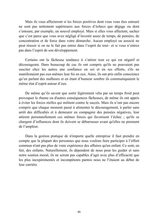 Mais ils vous affecteront si les forces positives dont vous vous êtes entouré
ne sont pas nettement supérieures aux forces d’échecs que dégage ou dont
s’entoure, par exemple, un nouvel employé. Mais si elles vous affectent, sachez
que c’est parce que vous avez négligé d’investir assez de temps, de pensées, de
concentration et de force dans votre démarche. Aucun employé ou associé ne
peut réussir si on ne le fait pas entrer dans l’esprit du tout– et si vous n’entrez
pas dans l’esprit de son développement.

    Certains ont la fâcheuse tendance à s’attirer tout ce qui est négatif et
décourageant. Dans beaucoup de cas ils ont compris qu'ils ne pouvaient pas
susciter chez les autres une confiance en soi et en ses efforts, s'ils ne
manifestaient pas eux-mêmes leur foi en eux. Ainsi, ils ont pris enfin conscience
qu’en parlant des malheurs et en étant d’humeur sombre ils communiquaient le
même état d’esprit autour d’eux.

     De même qu’ils savent que sortir légèrement vêtu par un temps froid peut
provoquer le rhume ou d'autres conséquences fâcheuses, de même ils ont appris
à éviter les forces réelles qui militent contre le succès. Mais ils n’ont pas encore
compris que chaque moment passé à alimenter le découragement, à parler sans
arrêt des difficultés et à demeurer en compagnie des pensées négatives, leur
attirent personnellement ces mêmes forces qui favorisent l’échec ; qu'ils se
chargent d’influences dont ils doivent se débarrasser avant qu'elles ne prennent
de l’ampleur.

     Dans la gestion pratique de n'importe quelle entreprise il faut prendre en
compte que la plupart des personnes que nous voulons faire participer à l’effort
commun n'ont pas plus de vraie expérience des affaires qu'un enfant. Ce sont, en
fait, des enfants. Naturellement, ils dépendent de nous pour les guider et sans
notre soutien moral, ils ne seront pas capables d’agir avec plus d’efficacité que
les plus inexpérimentés et incompétents parmis nous ne l’étaient au début de
leur carrière.




                                        46
 