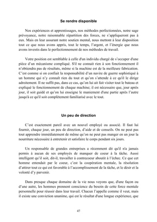 Se rendre disponible

    Nos expériences et apprentissages, nos méthodes perfectionnées, notre sage
prévoyance, notre raisonnable répartition des forces, ne s’appliqueront pas à
eux. Mais en leur assurant notre soutien mental, nous mettont à leur disposition
tout ce que nous avons appris, tout le temps, l’argent, et l’énergie que nous
avons investis dans le perfectionnement de nos méthodes de travail.

    Votre position est semblable à celle d'un individu chargé de s’occuper d'une
pièce d’un mécanisme compliqué. S'il ne connait rien à son fonctionnement il
n’obtiendra pas de résultats, même si la machine est de la meilleure fabrication.
C’est comme si on confiait la responsabilité d’un navire de guerre sophistiqué à
un homme qui n’y connaît rien du tout et qu’on s’attende à ce qu'il le dirige
adroitement. Il ne suffit pas, dans ce cas, qu’on lui ait fait visiter tout le bateau et
expliqué le fonctionnement de chaque machine; il est nécessaire que, jour après
jour, il soit guidé et qu’on lui enseigne le maniement d'une partie après l’autre
jusqu'à ce qu'il soit complètement familiarisé avec le tout.




                               Un peu de direction

     C’est exactement pareil avec un nouvel employé ou associé. Il faut lui
fournir, chaque jour, un peu de direction, d’aide et de conseils. On ne peut pas
tout apprendre immédiatement de même qu’on ne peut pas manger en un jour la
nourriture nécessaire à entretenir et satisfaire le corps pendant six jours.

     Un responsable de grandes entreprises a récemment dit qu'il n'a jamais
permis à aucun de ses employés de manquer de coeur à la tâche. Aussi
intelligent qu’il soit, dit-il, travailler à contrecoeur aboutit à l’échec. Ce que cet
homme entendait par le coeur, c’est la coopération mentale, la résolution
d’attirer tout ce qui est favorable à l’accomplissement de la tâche, et le désir et la
volonté d’y parvenir.

     Dans presque chaque domaine de la vie nous voyons que, d'une façon ou
d’une autre, les hommes prennent conscience du besoin de cette force mentale
personnelle pour réussir dans leur travail. Chacun l’appelle comme il veut, mais
il existe une conviction unanime, qui est le résultat d'une longue expérience, que



                                          47
 