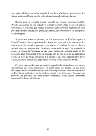 sans cette affiliation et amitié couplée à une forte résolution, qui génèrent les
forces indispensables au succès, celui-ci sera incomplet et insatisfaisant.

    D'autre part, le contrôle mental possède un pouvoir incommensurable.
Prendre conscience de son impact est la toute première étape à son application
universelle, et à mesure que chaque effort dans cette direction augmente et rend
possible un effort encore plus grand, les affaires, les opérations et les entreprises
se développent.

     Actuellement nous ne sommes, en fait, qu’au stade de l’enfance quant à
l'identification et la manipulation des forces mentales qui nous entourent. Le
temps approche quand le peu que nous savons s’enrichira de tout ce dont à
présent nous ne sommes que vaguement conscients ou que l’on entrevoit à
peine. La preuve de l'existence de ces forces supérieures viendra quand on les
possèdera plus pleinement. Ceci se traduira par un plus pouvoir de réalisation
accru. Ce n’est qu’en les appliquant et à travers ce que nous accomplirons grâce
à elles, que nous connaîtrons et pourrons mesurer toutes leurs possibilités.

     Ce n’est pas en effectuant de manière superficielle et routinière nos tâches
quotidiennes que nous connaîtrons ou maîtriserons ces forces, ou que nous
développerons le leadership ou les capacités d’organisation. Nous devons croire
en l’existence réelle et avérée du contrôle mental et en faire usage. Nous devons
prouver son existence par notre propre expérience. Nous devons apprendre
comment l’utiliser en l’utilisant.




                                         48
 
