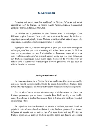 6. La friction


    Qu’est-ce qui use et casse les machines? La friction. Qu’est ce qui use et
démolit les vies? La friction. La friction ralentit l'action, détériore le produit et
gaspille l’énergie. Elle use, détruit, tue.

     La friction est le problème le plus fréquent dans la mécanique. C'est
l'élément le plus destructif dans la vie. Au sens strict du terme, la friction ne
s'applique qu’aux objets physiques. Mais au sens figuratif et métaphorique, elle
s'applique à la vie et aux relations personnelles et sociales

    Appliquée à la vie, c’est une métaphore si juste que nous ne la remarquons
même pas jusqu'à ce que notre attention y soit attirée. Nous parlons de frictions
dans une organisation, ou entre des individus, ou dans notre propre vie et nous
nous rendons compte que c’est si usant, vain et inutile que cela nous fait penser
aux frictions mécaniques. Nous avons appris beaucoup de procédés pour les
réduire dans le domaine de la mécanique. Nous en pratiquons très peu pour les
réduire dans la vie humaine.




                              Nettoyer notre esprit

     La cause dominante de la friction dans les machines est la crasse accumulée
qui n’ont pas été régulièrement nettoyée. La cause dominante des frictions dans
la vie est notre incapacité à nettoyer notre esprit de ses soucis et préoccupations.

     Peu de vies s’usent à cause du surmenage, mais beaucoup en raison des
frictions provoquées par les tracas et soucis. Pour l'individu il y a une double
perte. Il souffre de la douleur harrassante due à la friction et il perd son ressort et
sa résistance vitale.

     En organisant nos vies de sorte à en obtenir le meilleur, que nous donnions
priorité à notre réussite dans les affaires, à notre bonheur personnel, ou à notre
influence et autorité sur les autres, rien n'est aussi important que d’éviter les
frictions nuisibles. Je parle de friction nuisible, parce que dans la vie comme



                                          49
 
