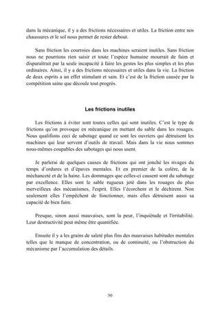 dans la mécanique, il y a des frictions nécessaires et utiles. La friction entre nos
chaussures et le sol nous permet de rester debout.

    Sans friction les courroies dans les machines seraient inutiles. Sans friction
nous ne pourrions rien saisir et toute l’espèce humaine mourrait de faim et
disparaîtrait par la seule incapacité à faire les gestes les plus simples et les plus
ordinaires. Ainsi, il y a des frictions nécessaires et utiles dans la vie. La friction
de deux esprits a un effet stimulant et sain. Et c’est de la friction causée par la
compétition saine que découle tout progrès.




                              Les frictions inutiles

     Les frictions à éviter sont toutes celles qui sont inutiles. C’est le type de
frictions qu’on provoque en mécanique en mettant du sable dans les rouages.
Nous qualifions ceci de sabotage quand ce sont les ouvriers qui détruisent les
machines qui leur servent d’outils de travail. Mais dans la vie nous sommes
nous-mêmes coupables des sabotages qui nous usent.

    Je parlerai de quelques causes de frictions qui ont jonché les rivages du
temps d’ordures et d’épaves mentales. Et en premier de la colère, de la
méchanceté et de la haine. Les dommages que celles-ci causent sont du sabotage
par excellence. Elles sont le sable rugueux jeté dans les rouages du plus
merveilleux des mécanismes, l'esprit. Elles l’écorchent et le déchirent. Non
seulement elles l’empêchent de fonctionner, mais elles détruisent aussi sa
capacité de bien faire.

   Presque, sinon aussi mauvaises, sont la peur, l’inquiétude et l'irritabilité.
Leur destructivité peut même être quantifiée.

     Ensuite il y a les grains de saleté plus fins des mauvaises habitudes mentales
telles que le manque de concentration, ou de continuité, ou l’obstruction du
mécanisme par l’accumulation des détails.




                                         50
 