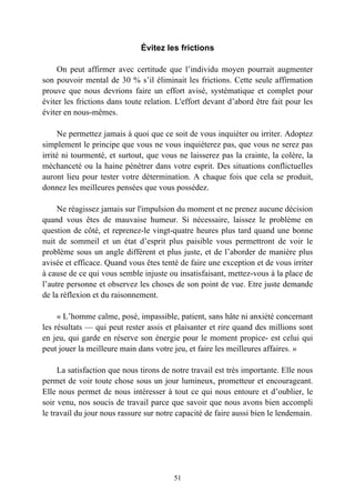 Évitez les frictions

    On peut affirmer avec certitude que l’individu moyen pourrait augmenter
son pouvoir mental de 30 % s’il éliminait les frictions. Cette seule affirmation
prouve que nous devrions faire un effort avisé, systématique et complet pour
éviter les frictions dans toute relation. L'effort devant d’abord être fait pour les
éviter en nous-mêmes.

     Ne permettez jamais à quoi que ce soit de vous inquiéter ou irriter. Adoptez
simplement le principe que vous ne vous inquiéterez pas, que vous ne serez pas
irrité ni tourmenté, et surtout, que vous ne laisserez pas la crainte, la colère, la
méchanceté ou la haine pénétrer dans votre esprit. Des situations conflictuelles
auront lieu pour tester votre détermination. A chaque fois que cela se produit,
donnez les meilleures pensées que vous possédez.

     Ne réagissez jamais sur l'impulsion du moment et ne prenez aucune décision
quand vous êtes de mauvaise humeur. Si nécessaire, laissez le problème en
question de côté, et reprenez-le vingt-quatre heures plus tard quand une bonne
nuit de sommeil et un état d’esprit plus paisible vous permettront de voir le
problème sous un angle différent et plus juste, et de l’aborder de manière plus
avisée et efficace. Quand vous êtes tenté de faire une exception et de vous irriter
à cause de ce qui vous semble injuste ou insatisfaisant, mettez-vous à la place de
l’autre personne et observez les choses de son point de vue. Etre juste demande
de la réflexion et du raisonnement.

     « L’homme calme, posé, impassible, patient, sans hâte ni anxiété concernant
les résultats — qui peut rester assis et plaisanter et rire quand des millions sont
en jeu, qui garde en réserve son énergie pour le moment propice- est celui qui
peut jouer la meilleure main dans votre jeu, et faire les meilleures affaires. »

     La satisfaction que nous tirons de notre travail est très importante. Elle nous
permet de voir toute chose sous un jour lumineux, prometteur et encourageant.
Elle nous permet de nous intéresser à tout ce qui nous entoure et d’oublier, le
soir venu, nos soucis de travail parce que savoir que nous avons bien accompli
le travail du jour nous rassure sur notre capacité de faire aussi bien le lendemain.




                                        51
 