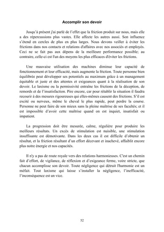 Accomplir son devoir

     Jusqu’à présent j'ai parlé de l’effet que la friction produit sur nous, mais elle
a des répercussions plus vastes. Elle affecte les autres aussi. Son influence
s’étend en cercles de plus en plus larges. Nous devons veiller à éviter les
frictions dans nos contacts et relations d'affaires avec nos associés et employés.
Ceci ne se fait pas aux dépens de la meilleure performance possible; au
contraire, celle-ci est l'un des moyens les plus efficaces d'éviter les frictions.

    Une mauvaise utilisation des machines diminue leur capacité de
fonctionnement et leur efficacité, mais augmente la friction. Toute personne bien
équilibrée peut développer ses potentiels au maximum grâce à un management
équitable et juste et des attentes et exigeances quant à la réalisation de son
devoir. Le laxisme ou la permissivité entraîne les frictions de la déception, de
remords et de l’insatisfaction. Pire encore, car pour rétablir la situation il faudra
recourir à des mesures rigoureuses qui elles-mêmes causent des frictions. S’il est
excité ou nerveux, même le cheval le plus rapide, peut perdre la course.
Personne ne peut faire de son mieux sans la pleine maîtrise de ses facultés; et il
est impossible d’avoir cette maîtrise quand on est inquiet, insatisfait ou
impatient.

    La progression doit être mesurée, calme, régulière pour produire les
meilleurs résultats. Un excès de stimulation est nuisible, une stimulation
insuffisante est démotivante. Dans les deux cas il est difficile d’obtenir un
résultat, et la friction résultant d’un effort décevant et inachevé, affaiblit encore
plus notre énergie et nos capacités.

     Il n'y a pas de route royale vers des relations harmonieuses. C'est un chemin
fait d’effort, de vigilance, de réflexion et d’exigeance ferme, voire stricte, que
chacun accomplisse son devoir. Toute négligence qui détruit l'harmonie est un
méfait. Tout laxisme qui laisse s’installer la négligence, l’inefficacité,
l’inconséquence est un vice.




                                         52
 