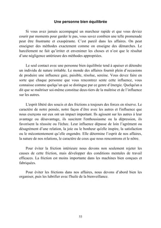 Une personne bien équilibrée

    Si vous avez jamais accompagné un marcheur rapide et que vous deviez
courir par moments pour garder le pas, vous savez combien une telle promenade
peut être frustrante et exaspérante. C’est pareil dans les affaires. On peut
enseigner des méthodes exactement comme on enseigne des démarches. Le
harcèlement ne fait qu’irriter et envenimer les choses et n’est que le résultat
d’une négligence antérieure des méthodes appropriées.

     Le seul contact avec une personne bien équilibrée tend à apaiser et détendre
un individu de nature irritable. Le monde des affaires fournit plein d’occasions
de produire une influence gaie, paisible, résolue, sereine. Vous devez faire en
sorte que chaque personne que vous rencontrez sente cette influence, vous
connaisse comme quelqu’un qui se distingue par ce genre d’énergie. Quelqu'un a
dit que se maîtriser soi-même constitue deux-tiers de la maîtrise et de l’influence
sur les autres.

     L'esprit libéré des soucis et des frictions a toujours des forces en réserve. Le
caractère de notre pensée, notre façon d’être avec les autres et l'influence que
nous exerçons sur eux ont un impact important. Ils agissent sur les autres à leur
avantage ou désavantage, ils suscitent l'enthousiasme ou la dépression, ils
favorisent la réussite ou l'échec. Leur influence dépasse de loin l’agrément ou
désagrément d’une relation, la joie ou le bonheur qu'elle inspire, la satisfaction
ou le mécontentement qu’elle engendre. Elle détermine l’esprit de nos affaires,
la nature de nos relations, le caractère de ceux que nous rencontrons et le nôtre.

     Pour éviter la friction intérieure nous devons non seulement rejeter les
causes de cette friction, mais développer des conditions mentales de travail
efficaces. La friction est moins importante dans les machines bien conçues et
fabriquées.

    Pour éviter les frictions dans nos affaires, nous devons d’abord bien les
organiser, puis les lubrifier avec l'huile de la bienveillance.




                                         53
 