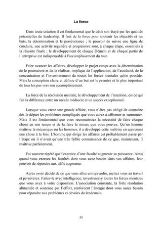 La force

     Dans toute création il est fondamental que le désir soit étayé par les qualités
potentielles de leadership. Il faut de la force pour soutenir les objectifs et les
buts, la determination et la persévérance ; le pouvoir de suivre une ligne de
conduite, une activité régulière et progressive sont, à chaque étape, essentiels à
la réussite finale ; le développement de chaque élément et de chaque partie de
l’entreprise est indispensable à l'accomplissement du tout.

    Faire avancer les affaires, développer le projet conçu avec la détermination
de le poursuivre et de le réaliser, implique de l’application, de l’assiduité, de la
concentration et l’investissement de toutes les forces mentales qu'on possède.
Mais la conception claire et définie d’un but est le premier et le plus important
de tous les pas vers son accomplissement.

     La force de la résolution mentale, le développement de l’intention, est ce qui
fait la différence entre un succès médiocre et un succès exceptionnel.

     Lorsque vous créez une grande affaire, vous n’êtes pas obligé de connaître
dès le départ les problèmes compliqués que vous aurez à affronter et surmonter.
Mais il est fondamental que vous reconnaissiez la nécessité de faire chaque
chose en son temps et de la faire le mieux que vous pouvez. Qu’un homme
maîtrise la mécanique ou les hommes, il a développé cette maîtrise en apprenant
une chose à la fois. L'homme qui dirige les affaires est probablement passé par
l’étape où il n’avait qu’une très faible connaissance de ce que, maintenant, il
maîtrise parfaitement.

    J'ai souvent répété que l'exercice d’une faculté augmente sa puissance. Ainsi
quand vous exercez les facultés dont vous avez besoin dans vos affaires, leur
pouvoir de répondre aux défis augmente.

     Après avoir décidé de ce que vous allez entreprendre, mettez vous au travail
et persévérez. Faites-le avec intelligence; investissez-y toutes les forces mentales
que vous avez à votre disposition. L'association constante, la forte résolution
alimentée et soutenue par l’effort, renforcent l’énergie dont vous aurez besoin
pour répondre aux problèmes et devoirs du lendemain.




                                        55
 
