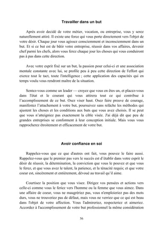Travailler dans un but

     Après avoir decidé de votre métier, vocation, ou entreprise, vous y serez
naturellement attiré. Il existe une force qui vous porte directement vers l'objet de
votre désir. Chaque jour vous agissez consciemment et inconsciemment dans un
but. Et si ce but est de bâtir votre entreprise, réussir dans vos affaires, devenir
chef parmi les chefs, alors vous ferez chaque jour les choses qui vous conduiront
pas à pas dans cette direction.

    Avec votre esprit fixé sur un but, la passion pour celui-ci et une association
mentale constante avec lui, se profile peu à peu cette direction de l'effort qui
exerce tout le tact, toute l'intelligence ; cette application des capacités qui en
temps voulu vous rendront maître de la situation.

    Sentez-vous comme un leader — croyez que vous en êtes un, et placez-vous
dans l'état et le courant qui vous attirera tout ce qui contribue à
l’accomplissement de ce but. Osez viser haut. Osez faire preuve de courage,
manifestez l’attachement à votre but, poursuivez sans relâche les méthodes qui
ajustent les choses et les conditions aux buts que vous avez choisis. Il se peut
que vous n’atteigniez pas exactement la cible visée. J'ai déjà dit que peu de
grandes entreprises se conforment à leur conception initiale. Mais vous vous
rapprocherez étroitement et efficacement de votre but.



                            Avoir confiance en soi

     Rappelez-vous que ce que d'autres ont fait, vous pouvez le faire aussi.
Rappelez-vous que le premier pas vers le succès est d’établir dans votre esprit le
désir de réussir, la détermination, la conviction que vous le pouvez et que vous
le ferez, et que vous avez le talent, la patience, et la ténacité requis; et que votre
coeur est, sincèrement et entièrement, dévoué au travail qu’il aime.

     Courtisez la position que vous visez. Dirigez vos pensées et actions vers
celle-ci comme vous le feriez vers l'homme ou la femme que vous aimez. Dans
une affaire de coeur, vous ne maugrériez pas, vous n'emploieriez pas des mots
durs, vous ne trouveriez pas de défaut, mais vous ne verriez que ce qui est beau
dans l'objet de votre affection. Vous l'admireriez, respecteriez et aimeriez.
Accordez à l'accomplissement de votre but professionnel la même considération

                                         56
 