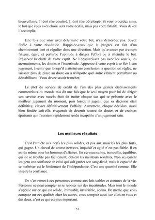 bienveillante. Il doit être courtisé. Il doit être développé. Si vous procédez ainsi,
le but que vous avez choisi sera votre destin, mais pas votre fatalité. Vous devez
l’accomplir.

     Une fois que vous avez déterminé votre but, n’en démordez pas. Soyez
fidèle à votre résolution. Rappelez-vous que le progrès est fait d’un
cheminement lent et régulier dans une direction. Mais qu’avancer par à-coups
fatigue, égare et perturbe l’aptitude à diriger l'effort ou à atteindre le but.
Préservez la clarté de votre esprit. Ne l’obscurcissez pas avec les soucis, les
atermoiements, les doutes et l'incertitude. Apprenez à votre esprit à se fier à son
jugement, à sentir que lorsqu’il a atteint une conclusion la question est réglée, ne
laissant plus de place au doute ou à n'importe quel autre élément perturbant ou
déstabilisant . Vous devez savoir trancher.

    Le chef du service de crédit de l’un des plus grands établissements
commerciaux du monde m'a dit une fois que le seul moyen pour lui de diriger
son service avec succès était de traiter chaque cas qui se présente avec le
meilleur jugement du moment, puis lorsqu’il jugeait que sa décision était
définitive, classer définitivement l’affaire. Autrement, chaque décision, aussi
bien fondée soit-elle, risquerait de devenir source de doutes et de craintes
épuisants qui l’auraient rapidement rendu incapable d’un jugement sain.




                            Les meilleurs résultats

     C'est l'athlète aux nerfs les plus solides, et pas aux muscles les plus forts,
qui gagne. Un cheval de course nerveux, impulsif et agité n’est pas fiable. Il en
est de même pour les hommes d'affaires. Un cerveau calme, tranquille, équilibré,
qui ne se trouble pas facilement, obtient les meilleurs résultats. Non seulement
les gens ont confiance en celui qui sait garder son sang-froid, mais la capacité de
se maîtriser est le fondement de l'indépendance. C'est une quantité connue. Elle
inspire la confiance.

    On s’en remet à ces personnes comme aux lois stables et connues de la vie.
Personne ne peut compter ni se reposer sur des incertitudes. Mais tout le monde
s’appuie sur ce qui est solide, immuable, invariable, connu. De même que vous
comptez sur ces qualités chez les autres, vous comptez aussi sur elles en vous et
des deux, c’est ce qui est plus important.

                                         57
 