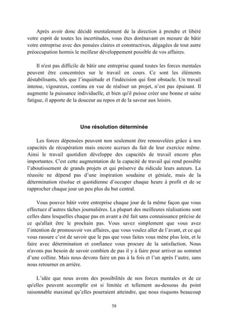 Après avoir donc décidé mentalement de la direction à prendre et libéré
votre esprit de toutes les incertitudes, vous êtes dorénavant en mesure de bâtir
votre entreprise avec des pensées claires et constructives, dégagées de tout autre
préoccupation hormis le meilleur développement possible de vos affaires.

     Il n'est pas difficile de bâtir une entreprise quand toutes les forces mentales
peuvent être concentrées sur le travail en cours. Ce sont les éléments
déstabilisants, tels que l’inquiétude et l'indécision qui font obstacle. Un travail
intense, vigoureux, continu en vue de réaliser un projet, n’est pas épuisant. Il
augmente la puissance individuelle, et bien qu'il puisse créer une bonne et saine
fatigue, il apporte de la douceur au repos et de la saveur aux loisirs.




                         Une résolution déterminée

    Les forces dépensées peuvent non seulement être renouvelées grâce à nos
capacités de récupération mais encore accrues du fait de leur exercice même.
Ainsi le travail quotidien développe des capacités de travail encore plus
importantes. C'est cette augmentation de la capacité de travail qui rend possible
l’aboutissement de grands projets et qui préserve du ridicule leurs auteurs. La
réussite ne dépend pas d’une inspiration soudaine et géniale, mais de la
détermination résolue et quotidienne d’occuper chaque heure à profit et de se
rapprocher chaque jour un peu plus du but central.

     Vous pouvez bâtir votre entreprise chaque jour de la même façon que vous
effectuez d’autres tâches journalières. La plupart des meilleures réalisations sont
celles dans lesquelles chaque pas en avant a été fait sans connaissance précise de
ce qu'allait être le prochain pas. Vous savez simplement que vous avez
l’intention de promouvoir vos affaires, que vous voulez aller de l’avant, et ce qui
vous rassure c’est de savoir que le pas que vous faites vous mène plus loin, et le
faire avec détermination et confiance vous procure de la satisfaction. Nous
n'avons pas besoin de savoir combien de pas il y à faire pour arriver au sommet
d’une colline. Mais nous devons faire un pas à la fois et l’un après l’autre, sans
nous retourner en arrière.

     L’idée que nous avons des possibilités de nos forces mentales et de ce
qu'elles peuvent accomplir est si limitée et tellement au-dessous du point
raisonnable maximal qu’elles pourraient atteindre, que nous risquons beaucoup

                                        58
 