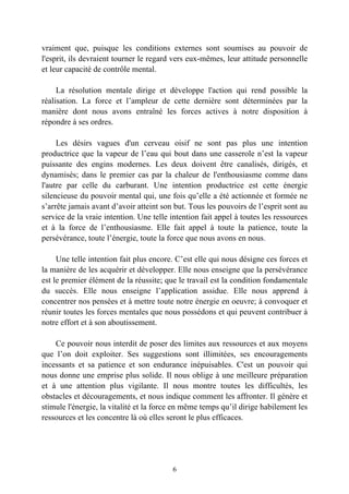 vraiment que, puisque les conditions externes sont soumises au pouvoir de
l'esprit, ils devraient tourner le regard vers eux-mêmes, leur attitude personnelle
et leur capacité de contrôle mental.

     La résolution mentale dirige et développe l'action qui rend possible la
réalisation. La force et l’ampleur de cette dernière sont déterminées par la
manière dont nous avons entraîné les forces actives à notre disposition à
répondre à ses ordres.

     Les désirs vagues d'un cerveau oisif ne sont pas plus une intention
productrice que la vapeur de l’eau qui bout dans une casserole n’est la vapeur
puissante des engins modernes. Les deux doivent être canalisés, dirigés, et
dynamisés; dans le premier cas par la chaleur de l'enthousiasme comme dans
l'autre par celle du carburant. Une intention productrice est cette énergie
silencieuse du pouvoir mental qui, une fois qu’elle a été actionnée et formée ne
s’arrête jamais avant d’avoir atteint son but. Tous les pouvoirs de l’esprit sont au
service de la vraie intention. Une telle intention fait appel à toutes les ressources
et à la force de l’enthousiasme. Elle fait appel à toute la patience, toute la
persévérance, toute l’énergie, toute la force que nous avons en nous.

     Une telle intention fait plus encore. C’est elle qui nous désigne ces forces et
la manière de les acquérir et développer. Elle nous enseigne que la persévérance
est le premier élément de la réussite; que le travail est la condition fondamentale
du succès. Elle nous enseigne l’application assidue. Elle nous apprend à
concentrer nos pensées et à mettre toute notre énergie en oeuvre; à convoquer et
réunir toutes les forces mentales que nous possédons et qui peuvent contribuer à
notre effort et à son aboutissement.

    Ce pouvoir nous interdit de poser des limites aux ressources et aux moyens
que l’on doit exploiter. Ses suggestions sont illimitées, ses encouragements
incessants et sa patience et son endurance inépuisables. C'est un pouvoir qui
nous donne une emprise plus solide. Il nous oblige à une meilleure préparation
et à une attention plus vigilante. Il nous montre toutes les difficultés, les
obstacles et découragements, et nous indique comment les affronter. Il génère et
stimule l'énergie, la vitalité et la force en même temps qu’il dirige habilement les
ressources et les concentre là où elles seront le plus efficaces.




                                         6
 