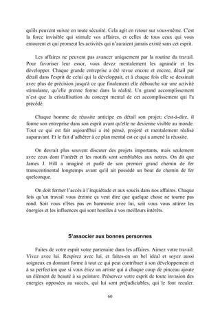 qu'ils peuvent suivre en toute sécurité. Cela agit en retour sur vous-même. C'est
la force invisible qui stimule vos affaires, et celles de tous ceux qui vous
entourent et qui promeut les activités qui n’auraient jamais existé sans cet esprit.

    Les affaires ne peuvent pas avancer uniquement par la routine du travail.
Pour favoriser leur essor, vous devez mentalement les agrandir et les
développer. Chaque grande entreprise a été revue encore et encore, détail par
détail dans l'esprit de celui qui la développait, et à chaque fois elle se dessinait
avec plus de précision jusqu'à ce que finalement elle débouche sur une activité
stimulante, qu’elle prenne forme dans la réalité. Un grand accomplissement
n’est que la cristallisation du concept mental de cet accomplissement qui l'a
précédé.

    Chaque homme de réussite anticipe en détail son projet; c'est-à-dire, il
forme son entreprise dans son esprit avant qu'elle ne devienne visible au monde.
Tout ce qui est fait aujourd'hui a été pensé, projeté et mentalement réalisé
auparavant. Et le fait d’adhérer à ce plan mental est ce qui a amené la réussite.

    On devrait plus souvent discuter des projets importants, mais seulement
avec ceux dont l’intérêt et les motifs sont semblables aux notres. On dit que
James J. Hill a imaginé et parlé de son premier grand chemin de fer
transcontinental longtemps avant qu'il ait possédé un bout de chemin de fer
quelconque.

     On doit fermer l’accès à l’inquiétude et aux soucis dans nos affaires. Chaque
fois qu’un travail vous éreinte ça veut dire que quelque chose ne tourne pas
rond. Soit vous n'êtes pas en harmonie avec lui, soit vous vous attirez les
énergies et les influences qui sont hostiles à vos meilleurs intérêts.




                     S’associer aux bonnes personnes

    Faites de votre esprit votre partenaire dans les affaires. Aimez votre travail.
Vivez avec lui. Respirez avec lui, et faites-en un bel idéal et soyez aussi
soigneux en donnant forme à tout ce qui peut contribuer à son développement et
à sa perfection que si vous étiez un artiste qui à chaque coup de pinceau ajoute
un élément de beauté à sa peinture. Préservez votre esprit de toute invasion des
energies opposées au succès, qui lui sont préjudiciables, qui le font reculer.

                                        60
 
