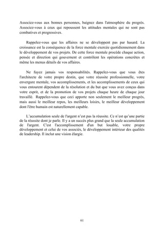 Associez-vous aux bonnes personnes, baignez dans l'atmosphère du progrès.
Associez-vous à ceux qui repoussent les attitudes mentales qui ne sont pas
combatives et progressives.

    Rappelez-vous que les affaires ne se développent pas par hasard. La
croissance est la conséquence de la force mentale exercée quotidiennement dans
le développement de vos projets. De cette force mentale procède chaque action,
pensée et direction qui gouvernent et contrôlent les opérations concrètes et
même les menus détails de vos affaires.

     Ne fuyez jamais vos responsabilités. Rappelez-vous que vous êtes
l'architecte de votre propre destin, que votre réussite professionnelle, votre
envergure mentale, vos accomplissements, et les accomplissements de ceux qui
vous entourent dépendent de la résolution et du but que vous avez conçus dans
votre esprit, et de la promotion de vos projets chaque heure de chaque jour
travaillé. Rappelez-vous que ceci apporte non seulement le meilleur progrès,
mais aussi le meilleur repos, les meilleurs loisirs, le meilleur développement
dont l'être humain est naturellement capable.

     L’accumulation seule de l'argent n’est pas la réussite. Ce n’est qu’une partie
de la réussite dont je parle. Il y a un succès plus grand que la seule accumulation
de l'argent. C'est l'accomplissement d'un but louable, votre propre
développement et celui de vos associés, le développement intérieur des qualités
de leadership. Il inclut une vision élargie.




                                        61
 
