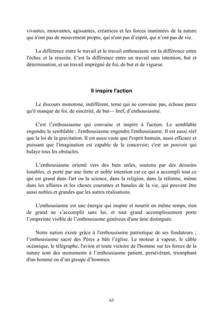 vivantes, mouvantes, agissantes, créatrices et les forces inanimées de la nature
qui n'ont pas de mouvement propre, qui n'ont pas d’esprit, qui n’ont pas de vie.

     La différence entre le travail et le travail enthousiaste est la différence entre
l'échec et la réussite. C'est la différence entre un travail sans intention, but et
détermination, et un travail imprégné de foi, de but et de vigueur.




                                Il inspire l'action

     Le discours monotone, indifférent, terne qui ne convainc pas, échoue parce
qu'il manque de foi, de sincérité, de but— bref, d’enthousiasme.

    C'est l’enthousiasme qui convainc et inspire à l'action. Le semblable
engendre le semblable ; l'enthousiasme engendre l'enthousiasme. Il est aussi réel
que la loi de la gravitation. Il est aussi vaste que l'esprit humain, aussi efficace et
puissant que l'imagination est capable de le concevoir; c'est un pouvoir qui
balaye tous les obstacles.

    L’enthousiasme orienté vers des buts utiles, soutenu par des desseins
louables, et porté par une forte et noble intention est ce qui a accompli tout ce
qui est grand dans l'art ou la science, dans la religion, dans la réforme, même
dans les affaires et les choses courantes et banales de la vie, qui peuvent être
aussi nobles et grandes que les autres réalisations.

    L'enthousiasme est une énergie qui inspire et nourrit en même temps, rien
de grand ne s’accomplit sans lui, et tout grand accomplissement porte
l’empreinte visible de l’enthousiasme généreux d'une âme distinguée.

     Notre nation existe grâce à l'enthousiasme patriotique de ses fondateurs ;
l’enthousiasme sacré des Pères a bâti l’église. Le moteur à vapeur, le câble
océanique, le télégraphe, l'avion et toute victoire de l'homme sur les forces de la
nature sont des monuments à l’enthousiasme patient, persévérant, triomphant
d'un homme ou d’un groupe d’hommes.




                                          63
 