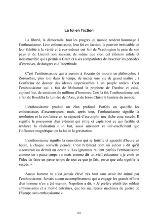 La foi en l'action

     La liberté, la démocratie, tout les progrès du monde rendent hommage à
l'enthousiasme. Leur enthousiasme, leur foi en l'action, le pouvoir irrésistible de
leur fidélité à la vérité et à eux-mêmes ont fait de Washington le père de son
pays et de Lincoln son sauveur, de même que c'est cet élément solide et
indestructible qui a permis à Grant et à ses compatriotes de traverser les périodes
d’épreuves, de dangers et d’incertitude.

     C’est l’enthousiasme qui a permis à Socrate de mourir en philosophe; à
Zoroasthre, plus loin dans le temps, de mener une vie de grand maître ; à
Confucius de donner des idéaux impérissables à un peuple ancien. C'est
l’enthousiasme qui a fait de Mohamed le prophète de l'Arabie et celui,
aujourd’hui, de centaines de millions d’hommes. Cest la foi, l’enthousiasme, qui
a fait de Bouddha la lumière de l'Asie, et de Jésus Christ la lumière du monde.

      L'enthousiasme produit un élan profond. Parfois on qualifie les
enthousiastes d’excentriques; mais, après tout, l'enthousiasme signifie la
résolution et la confiance en sa capacité d’accomplir une tâche avec succès. Il
signifie la possession d'un élément qui attire et capte tout ce qui facilite et
renforce la réalisation d’un but, aussi sûrement et universellement que
l'influence magnétique, ou la loi de la gravitation.

     L'enthousiasme signifie la conviction qui se fortifie et agrandit d’heure en
heure, à chaque nouvelle pensée. C'est l'élément dont un auteur a dit qu’il
« construit ou détruit un destin ». Les ignorants raillent parfois l'enthousiasme
comme un « passe-temps ; » mais comme dit un vieil éducateur « je crois en
l’idée de faire un passe-temps de tout ce que je fais, parce que cela signifie le
succès. »

     Aucun homme ne s’est jamais élevé très haut sans avoir été animé par
l’enthousiasme. Jamais aucun accomplissement qui a engagé les grands efforts
d'un homme n’en a été exempt. Napoléon a dit, « Je préfère plutôt des soldats
enthousiastes et à moitié entraînés, que les meilleures machines de guerre de
l'Europe sans enthousiasme »




                                        64
 