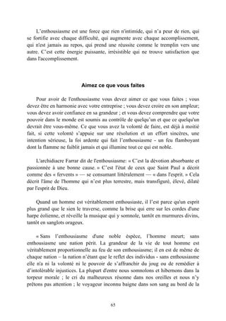 L’enthousiasme est une force que rien n'intimide, qui n’a peur de rien, qui
se fortifie avec chaque difficulté, qui augmente avec chaque accomplissement,
qui n'est jamais au repos, qui prend une réussite comme le tremplin vers une
autre. C’est cette énergie puissante, irrésistible qui ne trouve satisfaction que
dans l'accomplissement.




                         Aimez ce que vous faites

     Pour avoir de l'enthousiasme vous devez aimer ce que vous faites ; vous
devez être en harmonie avec votre entreprise ; vous devez croire en son ampleur;
vous devez avoir confiance en sa grandeur ; et vous devez comprendre que votre
pouvoir dans le monde est soumis au contrôle de quelqu’un et que ce quelqu'un
devrait être vous-même. Ce que vous avez la volonté de faire, est déjà à moitié
fait, si cette volonté s’appuie sur une résolution et un effort sincères, une
intention sérieuse, la foi ardente qui fait l’enthousiasme - un feu flamboyant
dont la flamme ne faiblit jamais et qui illumine tout ce qui est noble.

     L'archidiacre Farrar dit de l'enthousiasme: « C’est la dévotion absorbante et
passionnée à une bonne cause. » C’est l'état de ceux que Saint Paul a décrit
comme des « fervents » — se consumant littéralement — « dans l'esprit. » Cela
décrit l'âme de l'homme qui n’est plus terrestre, mais transfiguré, élevé, dilaté
par l'esprit de Dieu.

    Quand un homme est véritablement enthousiaste, il l’est parce qu'un esprit
plus grand que le sien le traverse, comme la brise qui erre sur les cordes d'une
harpe éolienne, et réveille la musique qui y somnole, tantôt en murmures divins,
tantôt en sanglots orageux.

     « Sans l’enthousiasme d'une noble éspèce, l’homme meurt; sans
enthousiasme une nation périt. La grandeur de la vie de tout homme est
véritablement proportionnelle au feu de son enthousiasme; il en est de même de
chaque nation – la nation n’étant que le reflet des individus - sans enthousiasme
elle n'a ni la volonté ni le pouvoir de s’affranchir du joug ou de remédier à
d’intolérable injustices. La plupart d'entre nous somnolons et hibernons dans la
torpeur morale ; le cri du malheureux résonne dans nos oreilles et nous n’y
prêtons pas attention ; le voyageur inconnu baigne dans son sang au bord de la


                                       65
 