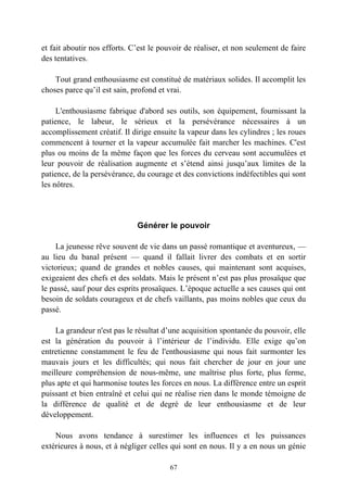 et fait aboutir nos efforts. C’est le pouvoir de réaliser, et non seulement de faire
des tentatives.

    Tout grand enthousiasme est constitué de matériaux solides. Il accomplit les
choses parce qu’il est sain, profond et vrai.

     L'enthousiasme fabrique d'abord ses outils, son équipement, fournissant la
patience, le labeur, le sérieux et la persévérance nécessaires à un
accomplissement créatif. Il dirige ensuite la vapeur dans les cylindres ; les roues
commencent à tourner et la vapeur accumulée fait marcher les machines. C'est
plus ou moins de la même façon que les forces du cerveau sont accumulées et
leur pouvoir de réalisation augmente et s’étend ainsi jusqu’aux limites de la
patience, de la persévérance, du courage et des convictions indéfectibles qui sont
les nôtres.




                              Générer le pouvoir

     La jeunesse rêve souvent de vie dans un passé romantique et aventureux, —
au lieu du banal présent — quand il fallait livrer des combats et en sortir
victorieux; quand de grandes et nobles causes, qui maintenant sont acquises,
exigeaient des chefs et des soldats. Mais le présent n’est pas plus prosaïque que
le passé, sauf pour des esprits prosaïques. L’époque actuelle a ses causes qui ont
besoin de soldats courageux et de chefs vaillants, pas moins nobles que ceux du
passé.

    La grandeur n'est pas le résultat d’une acquisition spontanée du pouvoir, elle
est la génération du pouvoir à l’intérieur de l’individu. Elle exige qu’on
entretienne constamment le feu de l'enthousiasme qui nous fait surmonter les
mauvais jours et les difficultés; qui nous fait chercher de jour en jour une
meilleure compréhension de nous-même, une maîtrise plus forte, plus ferme,
plus apte et qui harmonise toutes les forces en nous. La différence entre un esprit
puissant et bien entraîné et celui qui ne réalise rien dans le monde témoigne de
la différence de qualité et de degré de leur enthousiasme et de leur
développement.

    Nous avons tendance à surestimer les influences et les puissances
extérieures à nous, et à négliger celles qui sont en nous. Il y a en nous un génie

                                        67
 